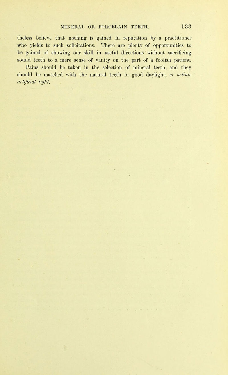 theless believe that nothing is gained in reputation by a practitioner who yields to such solicitation?. There are plenty of opportunities to be gained of showing our skill in useful directions without sacrificing sound teeth to a mere sense of vanity on the part of a foolish patient. Pains should be taken in the selection of mineral teeth, and they should be matched with the natural teeth in good daylight, or actinic artificial light.