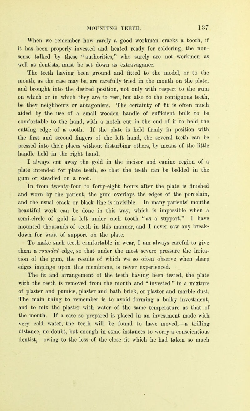 When we remember how rarely a good workman cracks a tooth, if it has been properly invested and heated ready for soldering, the non- sense talked by these authorities, who surely are not workmen as well as dentists, must be set down as extravagance. The teeth having been ground and fitted to the model, or to the mouth, as the case may be, are carefully tried in the mouth on the plate, and brought into the desired position, not only with respect to the gum on which or in which they are to rest, but also to the contiguous teeth, be they neighbours or antagonists. The certainty of fit is often much aided by the use of a small wooden handle of sufficient bulk to be comfortable to the hand, with a notch cut in the end of it to held the cutting edge of a tooth. If the plate is held firmly in position with the first and second fingers of the left hand, the several teeth can be pressed into their places without disturbing others, by means of the little handle held in the right hand. I always cut away the gold in the incisor and canine region of a plate intended for plate teeth, so that the teeth can be bedded in the gum or steadied on a root. In from twenty-four to forty-eight hours after the plate is finished and worn by the patient, the gum overlaps the edges of the porcelain, and the usual crack or black line is invisible. In many patients' mouths beautiful work can be done in this way, which is impossible when a semi-circle of gold is left under each tooth  as a support. I have mounted thousands of teeth in this manner, and I never saw any break- down for want of support on the plate. To make such teeth comfortable in wear, I am always careful to give them a rounded edge, so that under the most severe pressure the irrita- tion of the gum, the results of which we so often observe when sharp edges impinge upon this membrane, is never experienced. The fit and arrangement of the teeth having been tested, the plate with the teeth is removed from the mouth and  invested  in a mixture of plaster and pumice, plaster aud bath brick, or plaster and marble dust. The main thing to remember is to avoid forming a bulky investment, and to mix the plaster with water of the same temperature as that of the mouth. If a case so prepared is placed in an investment made with very cold water, the teeth will be found to have moved,—a trifling distance, no doubt, but enough in some instances to worry a conscientious dentist,- owing to the loss of the close fit which he had taken so much