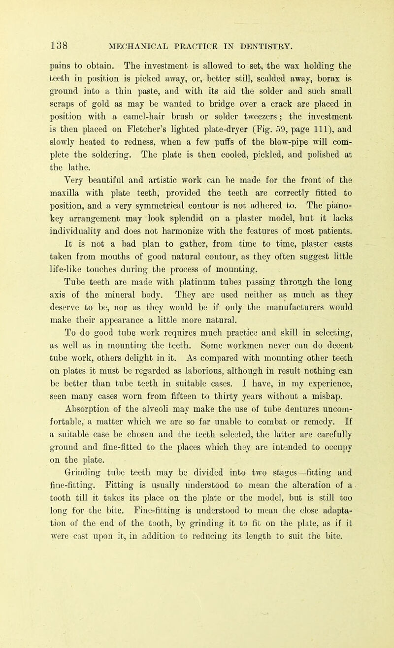 pains to obtain. The investment is allowed to set, the wax holding the teeth in position is picked away, or, better still, scalded away, borax is ground into a thin paste, and with its aid the solder and such small scraps of gold as may be wanted to bridge over a crack are placed in position with a camel-hair brush or solder tweezers; the investment is then placed on Fletcher's lighted plate-dryer (Fig. 59, page 111), and slowly heated to redness, when a few puffs of the blow-pipe will com- plete the soldering. The plate is then cooled, pickled, and polished at the lathe. Very beautiful and artistic work can be made for the front of the maxilla with plate teeth, provided the teeth are correctly fitted to position, and a very symmetrical contour is not adhered to. The piano- key arrangement may look splendid on a plaster model, but it lacks individuality and does not harmonize with the features of most patients. It is not a bad plan to gather, from time to time, plaster casts taken from mouths of good natural contour, as they often suggest little life-like touches during the process of mounting. Tube teeth are made with platinum tubes passing through the long axis of the mineral body. They are used neither as much as they deserve to be, nor as they would be if only the manufacturers would make their appearance a little more natural. To do good tube work requires much practice and skill in selecting, as well as in mounting the teeth. Some workmen never can do decent tube work, others delight in it. As compared with mounting other teeth on plates it must be regarded as laborious, although in result nothing can be better than tube teeth in suitable cases. I have, in my experience, seen many cases worn from fifteeu to thirty years without a mishap. Absorption of the alveoli may make the use of tube dentures uncom- fortable, a matter which we are so far unable to combat or remedy. If a suitable case be chosen and the teeth selected, the latter are carefully ground and fine-fitted to the places which they are intended to occupy on the plate. Grinding tube teeth may be divided into two stages—fitting and fine-fitting. Fitting is usually understood to mean the alteration of a tooth till it takes its place on the plate or the model, but is still too long for the bite. Fine-fitting is understood to mean the close adapta- tion of the end of the tooth, by grinding it to fit on the plate, as if it were cast upon it, in addition to reducing its length to suit the bite.