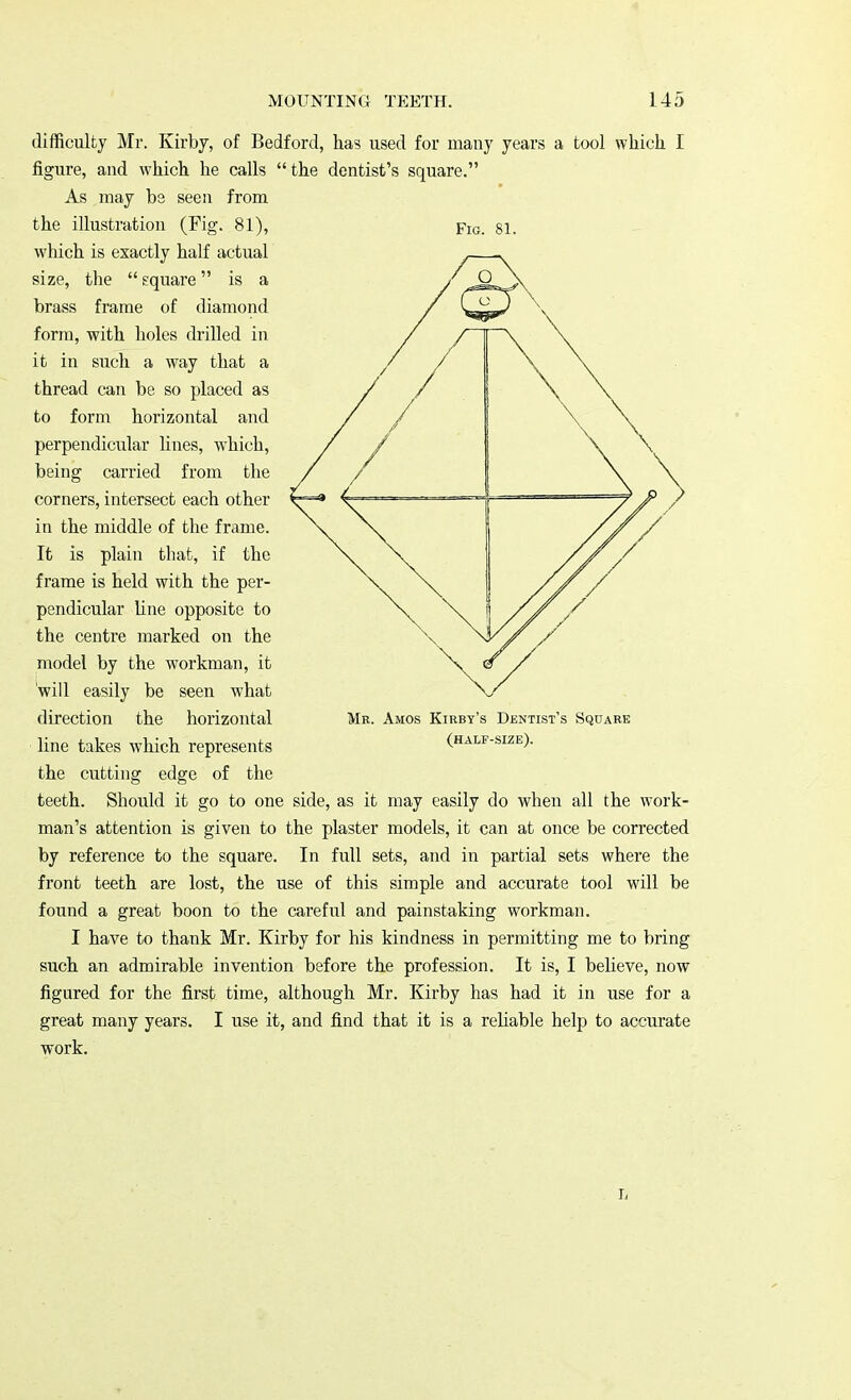 Fig. 81. difficulty Mr. Kirby, of Bedford, has used for many years a tool which I figure, and which he calls the dentist's square. As may be seen from the illustration (Fig. 81), which is exactly half actual size, the  square is a brass frame of diamond form, with holes drilled in it in such a way that a thread can be so placed as to form horizontal and perpendicular lines, which, being carried from the corners, intersect each other in the middle of the frame. It is plain that, if the frame is held with the per- pendicular line opposite to the centre marked on the model by the workman, it will easily be seen what direction the horizontal line takes which represents the cutting edge of the teeth. Should it go to one side, as it may easily do when all the work- man's attention is given to the plaster models, it can at once be corrected by reference to the square. In full sets, and in partial sets where the front teeth are lost, the use of this simple and accurate tool will be found a great boon to the careful and painstaking workman. I have to thank Mr. Kirby for his kindness in permitting me to bring such an admirable invention before the profession. It is, I believe, now figured for the first time, although Mr. Kirby has had it in use for a great many years. I use it, and find that it is a reliable help to accurate work. Me. Amos Kirby's Dentist's Square (half-size). L