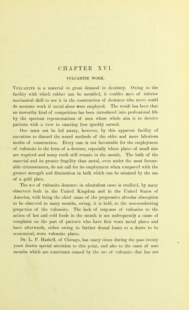 CHAPTER XVI. VULCANITE WORK. Vulcanite is a material in great demand in dentistry. Owing to the facility with which rubber can be moulded, it enables men of inferior mechanical skill to use it in the construction of dentures who never could do accurate work if metal alone were employed. The result has been that an unworthy kind of competition has been introduced into professional life by the specious representations of men whose whole aim is to deceive patients with a view to exacting fees ignobly earned. One must not be led astray, however, by this apparent facility of execution to discard the sound methods of the older and more laborious modes of construction. Every case is not favourable for the employment of vulcanite in the form of a denture, especially where plates of small size are required and many teeth still remain in the mouth. The bulk of the material and its greater fragility than metal, even under the most favour- able circumstances, do not call for its employment when compared with the greater strength and diminution in bulk which can be attained by the use of a gold plate. The u;e of vulcanite dentures in edentulous cases is credited, by many observers both in the United Kingdom and in the United States of America, with being the chief cause of the progressive alveolar absorption to be observed in many mouths, owing, it is held, to the non-conducting properties of the vulcanite. The lack of response of vulcanite to the action of hot and cold foods in the mouth is not unfrequently a cause of complaint on the part of patients who have first worn metal plates and have afterwards, either owing to further dental losses or a desire to be economical, worn vulcanite plates. Dr. L. P. Haskell, of Chicago, has many times during the past twenty years drawn special attention to this point, and also to the cases of sore mouths which are sometimes caused by the use of vulcanite that has not