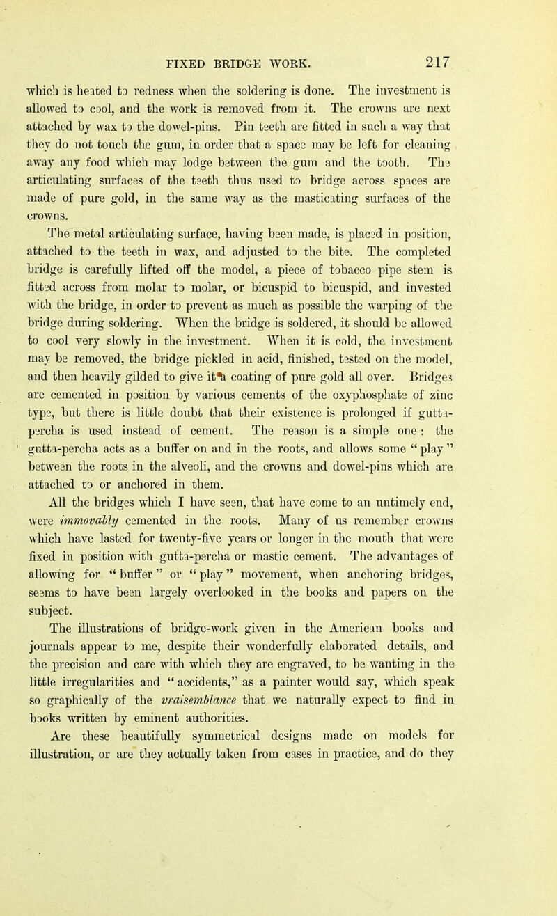 which is heated to redness when the soldering is done. The investment is allowed to cool, and the work is removed from it. The crowns are next attached by wax to the dowel-pins. Pin teeth are fitted in such a way that they do not touch the gum, in order that a spacs may be left for cleaning away any food which may lodge between the gum and the tooth. The articulating surfaces of the teeth thus used to bridge across spaces are made of pure gold, in the same way as the masticating surfaces of the crowns. The metal articulating surface, having been made, is placed in position, attached to the teeth in wax, and adjusted to the bite. The completed bridge is carefully lifted off the model, a piece of tobacco pipe stem is fitted across from molar to molar, or bicuspid to bicuspid, and invested with the bridge, in order to prevent as much as possible the warping of the bridge during soldering. When the bridge is soldered, it should be allowed to cool very slowly in the investment. When it is cold, the investment may be removed, the bridge pickled in acid, finished, tested on the model, and then heavily gilded to give it^i coating of pure gold all over. Bridge? are cemented in position by various cements of the oxyphosphate of zinc type, but there is little doubt that their existence is prolonged if gutta- percha is used instead of cement. The reason is a simple one : the gutta-percha acts as a buffer on and in the roots, and allows some  play  between the roots in the alveoli, and the crowns and dowel-pins which are attached to or anchored in them. All the bridges which I have seen, that have come to an untimely end, were immovably cemented in the roots. Many of us remember crowns which have lasted for twenty-five years or longer in the mouth that were fixed in position with gutta-percha or mastic cement. The advantages of allowing for  buffer or  play movement, when anchoring bridges, seems to have been largely overlooked in the books and papers on the subject. The illustrations of bridge-work given in the American books and journals appear to me, despite their wonderfully elaborated details, and the precision and care with which they are engraved, to be wanting in the little irregularities and  accidents, as a painter would say, which speak so graphically of the vraisemblance that we naturally expect to find in books written by eminent authorities. Are these beautifully symmetrical designs made on models for illustration, or are they actually taken from cases in practice, and do they