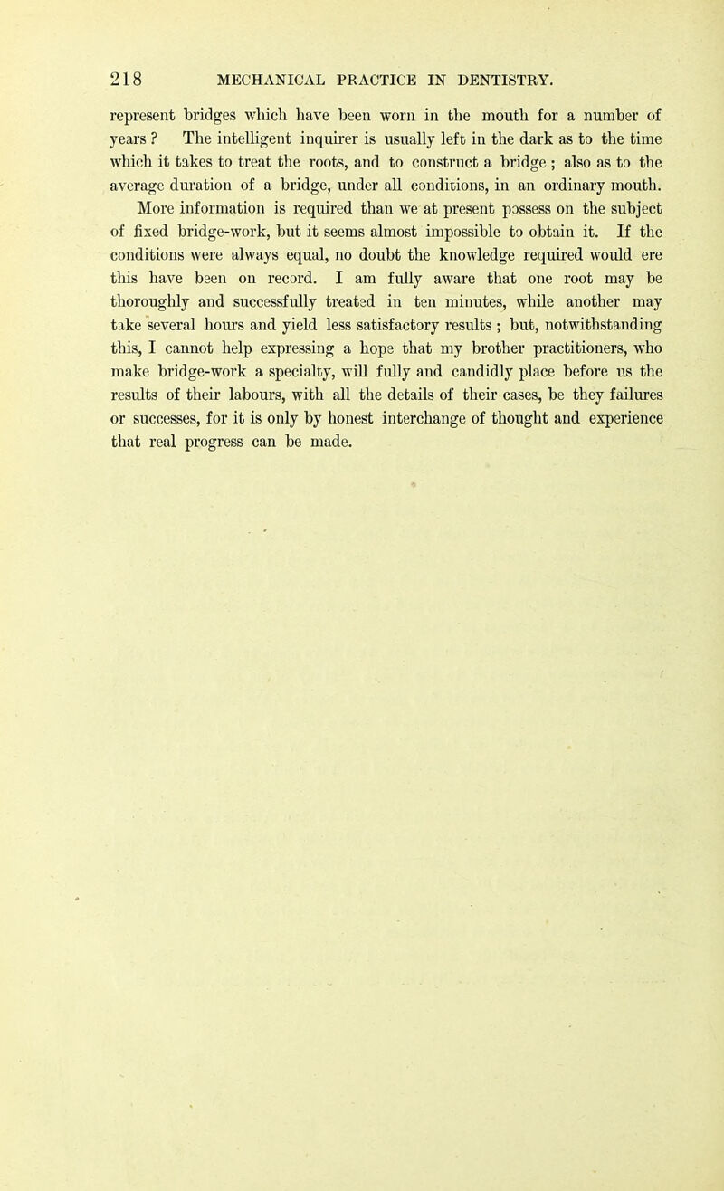 represent bridges which have been worn in the mouth for a number of years ? The intelligent inquirer is usually left in the dark as to the time which it takes to treat the roots, and to construct a bridge ; also as to the average duration of a bridge, under all conditions, in an ordinary mouth. More information is required than we at present possess on the subject of fixed bridge-work, but it seems almost impossible to obtain it. If the conditions were always equal, no doubt the knowledge required would ere this have been on record. I am fully aware that one root may be thoroughly and successfully treated in ten minutes, while another may take several hours and yield less satisfactory results ; but, notwithstanding this, I cannot help expressing a hope that my brother practitioners, who make bridge-work a specialty, will fully and candidly place before us the results of their labours, with all the details of their cases, be they failures or successes, for it is only by honest interchange of thought and experience that real progress can be made.