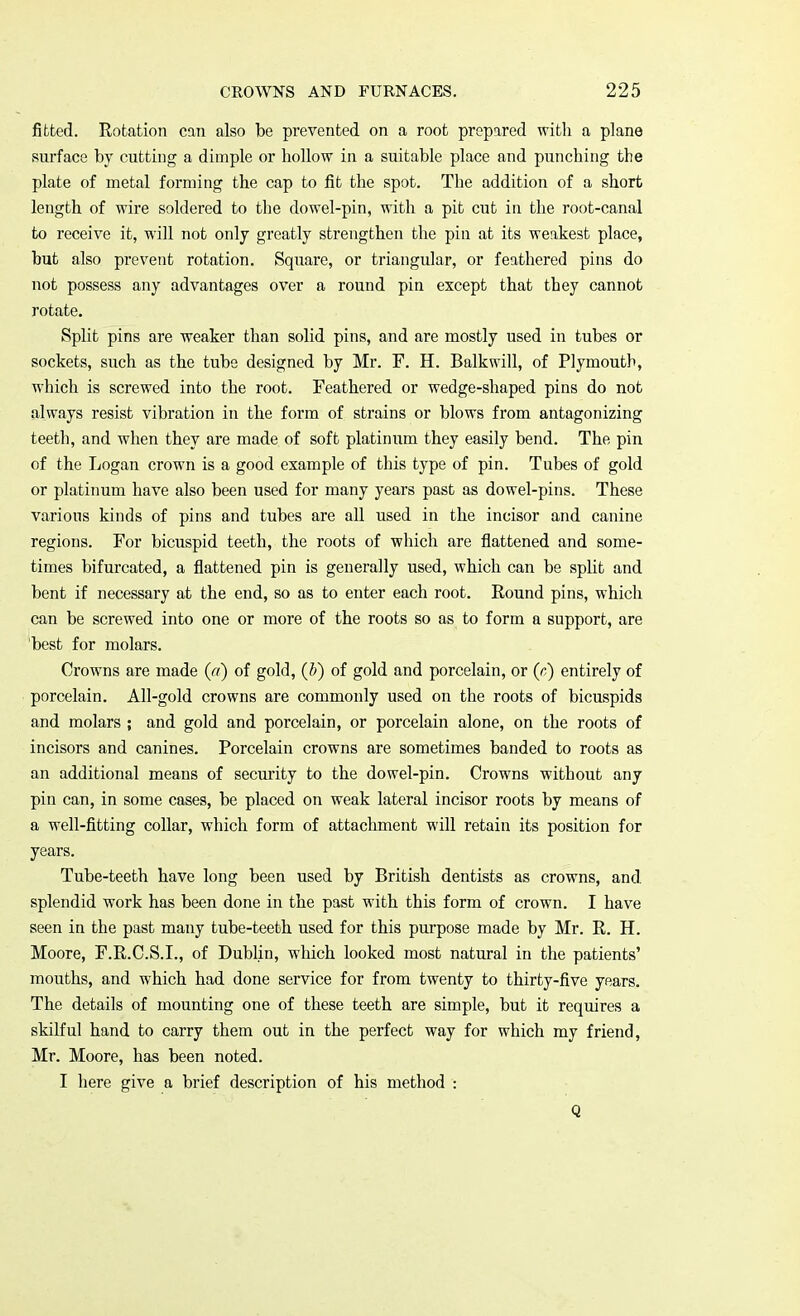 fitted. Rotation can also be prevented on a root prepared with a plane surface by cutting a dimple or hollow in a suitable place and punching the plate of metal forming the cap to fit the spot. The addition of a short length of wire soldered to the dowel-pin, with a pit cut in the root-canal to receive it, will not only greatly strengthen the pin at its weakest place, but also prevent rotation. Square, or triangular, or feathered pins do not possess any advantages over a round pin except that they cannot rotate. Split pins are weaker than solid pins, and are mostly used in tubes or sockets, such as the tube designed by Mr. F. H. Balkwill, of Plymouth, which is screwed into the root. Feathered or wedge-shaped pins do not always resist vibration in the form of strains or blows from antagonizing teeth, and when they are made of soft platinum they easily bend. The pin of the Logan crown is a good example of this type of pin. Tubes of gold or platinum have also been used for many years past as dowel-pins. These various kinds of pins and tubes are all used in the incisor and canine regions. For bicuspid teeth, the roots of which are flattened and some- times bifurcated, a flattened pin is generally used, which can be split and bent if necessary at the end, so as to enter each root. Round pins, which can be screwed into one or more of the roots so as to form a support, are best for molars. Crowns are made (a) of gold, (b) of gold and porcelain, or (0) entirely of porcelain. All-gold crowns are commonly used on the roots of bicuspids and molars ; and gold and porcelain, or porcelain alone, on the roots of incisors and canines. Porcelain crowns are sometimes banded to roots as an additional means of security to the dowel-pin. Crowns without any pin can, in some cases, be placed on weak lateral incisor roots by means of a well-fitting collar, which form of attachment will retain its position for years. Tube-teeth have long been used by British dentists as crowns, and splendid work has been done in the past with this form of crown. I have seen in the past many tube-teeth used for this purpose made by Mr. R. H. Moore, F.R.C.S.I., of Dublin, which looked most natural in the patients' mouths, and which had done service for from twenty to thirty-five years. The details of mounting one of these teeth are simple, but it requires a skilful hand to carry them out in the perfect way for which my friend, Mr. Moore, has been noted. I here give a brief description of his method : Q