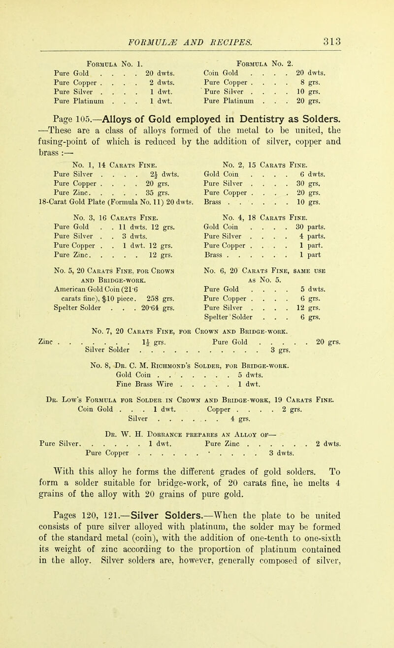 Formula No. 1. Pure Gold .... 20 dwts. Pure Copper .... 2 dwts. Pure Silver .... 1 dwt. Pure Platinum ... 1 dwt. Formula No. 2. Coin Gold .... 20 dwts. Pure Copper .... 8 grs. Pure Silver . . . . 10 grs. Pure Platinum ... 20 grs. Page 105.—Alloys of Gold employed in Dentistry as Solders. —'These are a class of alloys formed of the metal to be united, the fusing-point of which is reduced by the addition, of silver, copper and brass :—■ No. 1, 14 Carats Fine. Pure Silver .... 2| dwts. Pure Copper .... 20 grs. Pure Zinc 35 grs. 18-Carat Gold Plate (Formula No. 11) 20 dwts. No. 3, 16 Carats Fine. Pure Gold . .11 dwts. 12 grs. Pure Silver . . 3 dwts. Pure Copper . . 1 dwt. 12 grs. Pure Zinc 12 grs. No. 5, 20 Carats Fine, for Crown and Bridge-work. American Gold Coin (21'6 carats fine), $10 piece. 258 grs. Spelter Solder . . . 20'64 grs. No. 2, 15 Carats Fine. Gold Coin .... 6 dwts. Pure Silver .... 30 grs. Pure Copper .... 20 grs. Brass . . . . . .10 grs. No. 4, 18 Carats Fine. Gold Coin .... 30 parts. Pure Silver .... 4 parts. Pure Copper .... 1 part. Brass 1 part No. 6, 20 Carats Fine, same use as No. 5. Pure Gold .... 5 dwts. Pure Copper .... 6 grs. Pure Silver . . . .12 grs. Spelter Solder ... 6 grs. Zinc No. 7, 20 Carats Fine, for Crown and Bridge-work. .... U grs. Pure Gold 20 grs. Silver Solder 3 grs. No. 8, Dr. C. M. Richmond's Solder, for Bridge-work. Gold Coin 5 dwts. Fine Brass Wire 1 dwt. Dr. Low's Formula for Solder in Crown and Bridge-work, 19 Carats Fine. Coin Gold ... 1 dwt. Copper .... 2 grs. Silver 4 grs. Dr. W. H. Dorrance prepares an Alloy of— Pure Silver 1 dwt. Pure Zinc 2 dwts. Pure Copper • 3 dwts. With this alloy he forms the different grades of gold solders. To form a solder suitable for bridge-work, of 20 carats fine, he melts 4 grains of the alloy with 20 grains of pure gold. Pages 120, 121.—Silver Solders.—When the plate to be united consists of pure silver alloyed with platinum, the solder may be formed of the standard metal (coin), with the addition of one-tenth to one-sixth its weight of zinc according to the proportion of platinum contained in the alloy. Silver solders are, however, generally composed of silver,