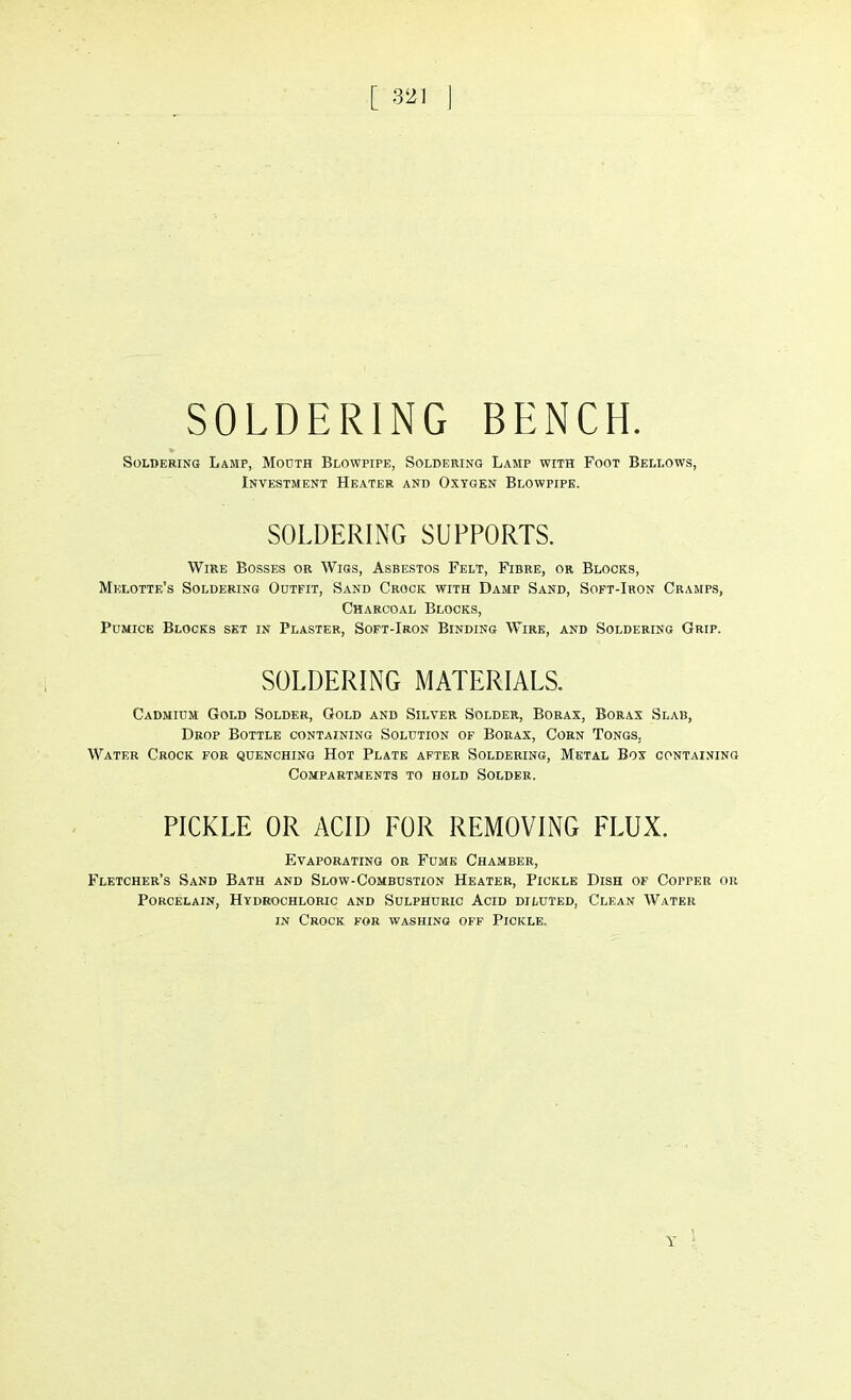 SOLDERING BENCH. Soldering Lamp, Mouth Blowpipe, Soldering Lamp with Foot Bellows, Investment Heater and Oxygen Blowpipe. SOLDERING SUPPORTS. Wire Bosses or Wigs, Asbestos Felt, Fibre, or Blocks, Melotte's Soldering Outfit, Sand Crock with Damp Sand, Soft-Iron Cramps, Charcoal Blocks, Pumice Blocks set in Plaster, Soft-Iron Binding Wire, and Soldering Grip. SOLDERING MATERIALS. Cadmium Gold Solder, Gold and Silver Solder, Borax, Borax Slab, Drop Bottle containing Solution of Borax, Corn Tongs. Water Crock for quenching Hot Plate after Soldering, Metal Box containing Compartments to hold Solder. PICKLE OR ACID FOR REMOVING FLUX. Evaporating or Fume Chamber, Fletcher's Sand Bath and Slow-Combustion Heater, Pickle Dish of Copper or Porcelain, Hydrochloric and Sulphuric Acid diluted, Clean Water in Crock for washing off Pickle. Y