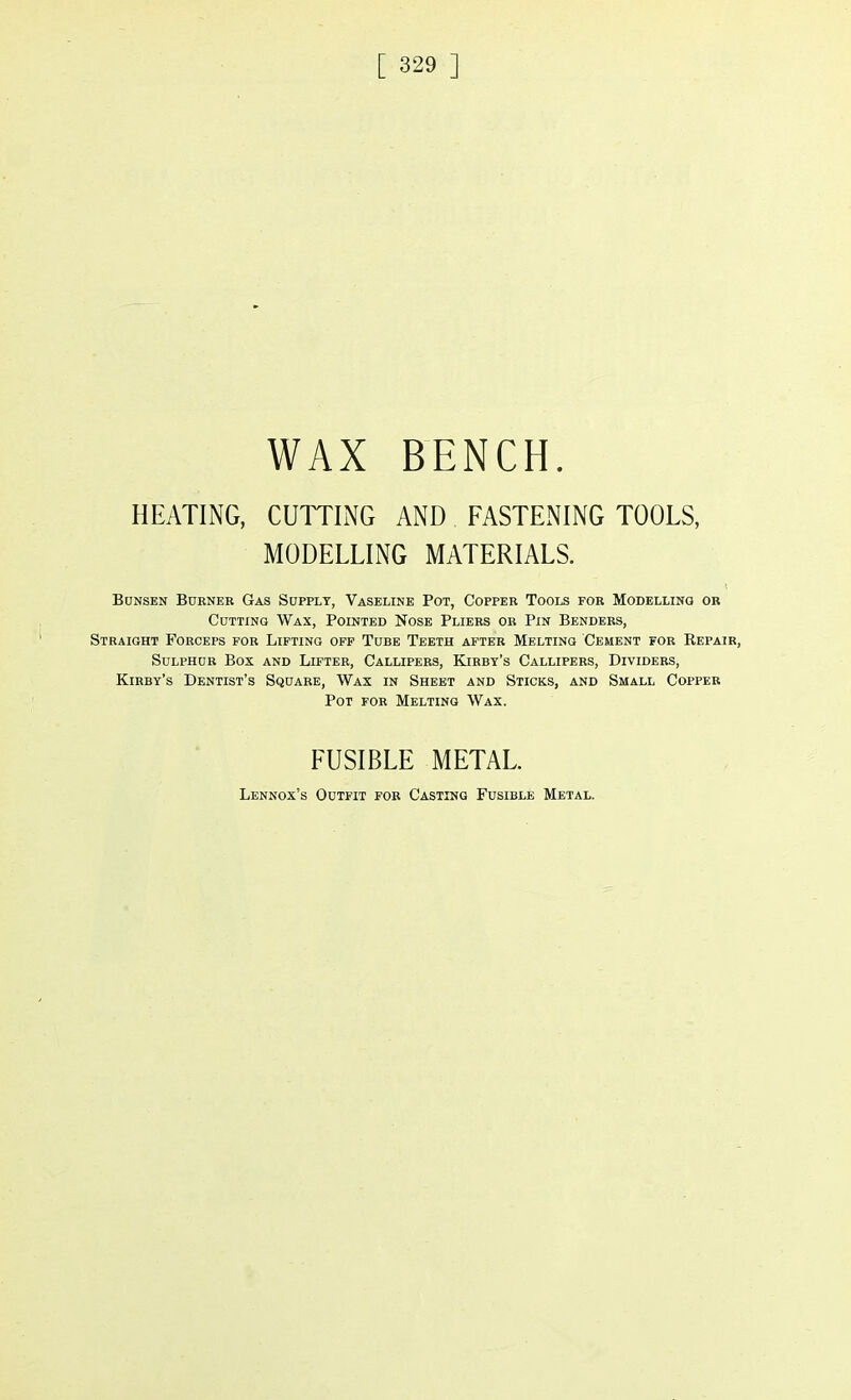 WAX BENCH. HEATING, CUTTING AND FASTENING TOOLS, MODELLING MATERIALS. Bunsen Burner Gas Supply, Vaseline Pot, Copper Tools for Modelling or Cutting Wax, Pointed Nose Pliers or Pin Benders, Straight Forceps for Lifting off Tube Teeth after Melting Cement for Repair, Sulphur Box and Lifter, Callipers, Kirby's Callipers, Dividers, Kirby's Dentist's Square, Wax in Sheet and Sticks, and Small Copper Pot for Melting Wax. FUSIBLE METAL. Lennox's Outfit for Casting Fusible Metal.