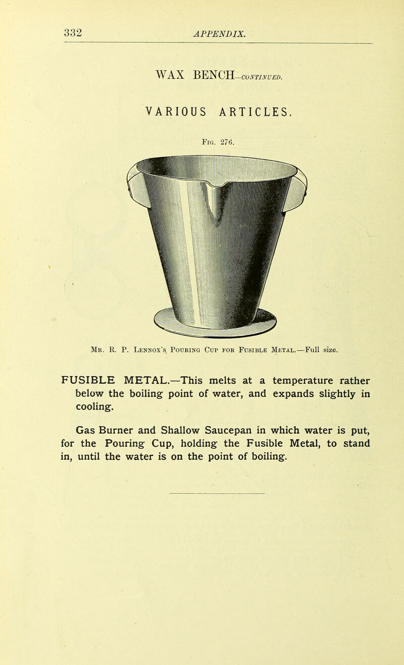 WAX BENCH —CONTINUED. VARIOUS ARTICLES. Fig. 276. Mr. R. P. Lennox's Pouring Cup for Fusible Metal.—Full size. FUSIBLE METAL.—This melts at a temperature rather below the boiling point of water, and expands slightly in cooling. Gas Burner and Shallow Saucepan in which water is put, for the Pouring Cup, holding the Fusible Metal, to stand in, until the water is on the point of boiling.