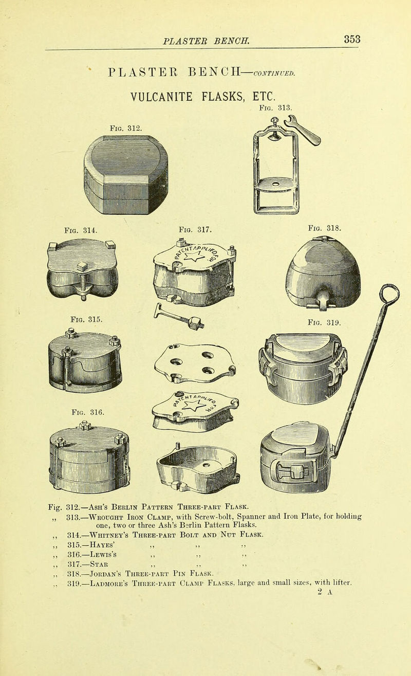 PLASTER BENCH-™™. VULCANITE FLASKS, ETC. Fig. 313. Fig. 312.—Ash's Berlin Pattern Theee-paet Flask. ,, 313.—Wrought Iron Clamp, with Screw-bolt, Spanner and Iron Plate, for holding one, two or three Ash's Bsrlin Pattern Flasks. ,, 314.—Whitney's Three-part Bolt and Nut Flask. ,, 315.—Hayes' ,, ,, ,, 316.—Lewis's ,, ,, >> ' ,, 317.—Star ,, ,, „ 318.—Jordan's Three-part Pin Flask. .. 319.—Ladmore's Three-part Clamp Flasks, large and small sizes, with lifter. 2 A