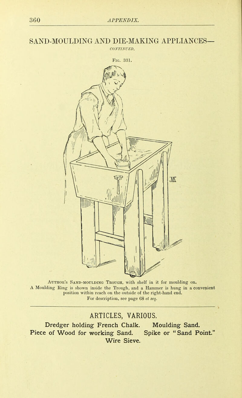 SAND-MOULDING AND DIE-MAKING APPLIANCES— CONTINUED. Fig. 331. Author's Sand-moulding Trough, with shelf in it for moulding on. A Moulding Eing is shown inside the Trough, and a Hammer is hung in a convenient position within reach on the outside of the right-hand end. For description, see page 68 et seq. ARTICLES, VARIOUS. Dredger holding French Chalk. Moulding Sand. Piece of Wood for working Sand. Spike or  Sand Point. Wire Sieve.