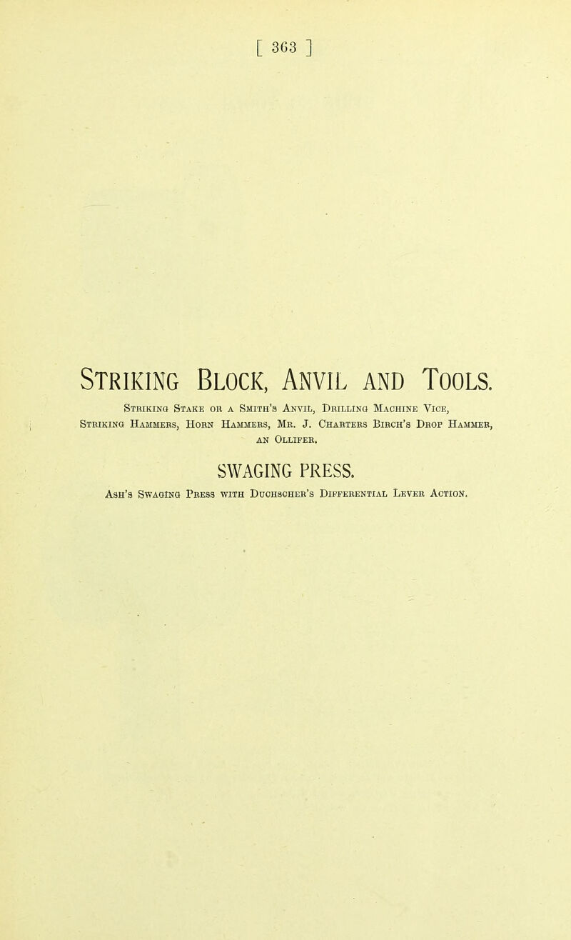 [ 3G3 ] Striking Block, Anvil and Tools. Striking Stake on a Smith's Anvil, Drilling Machine Vice3 Striking Hammers, Horn Hammers, Mr. J. Charters Birch's Drop Hammer, an Ollifer. SWAGING PRESS. Ash's Swaging Press with Duchsoher's Differential Lever Action.