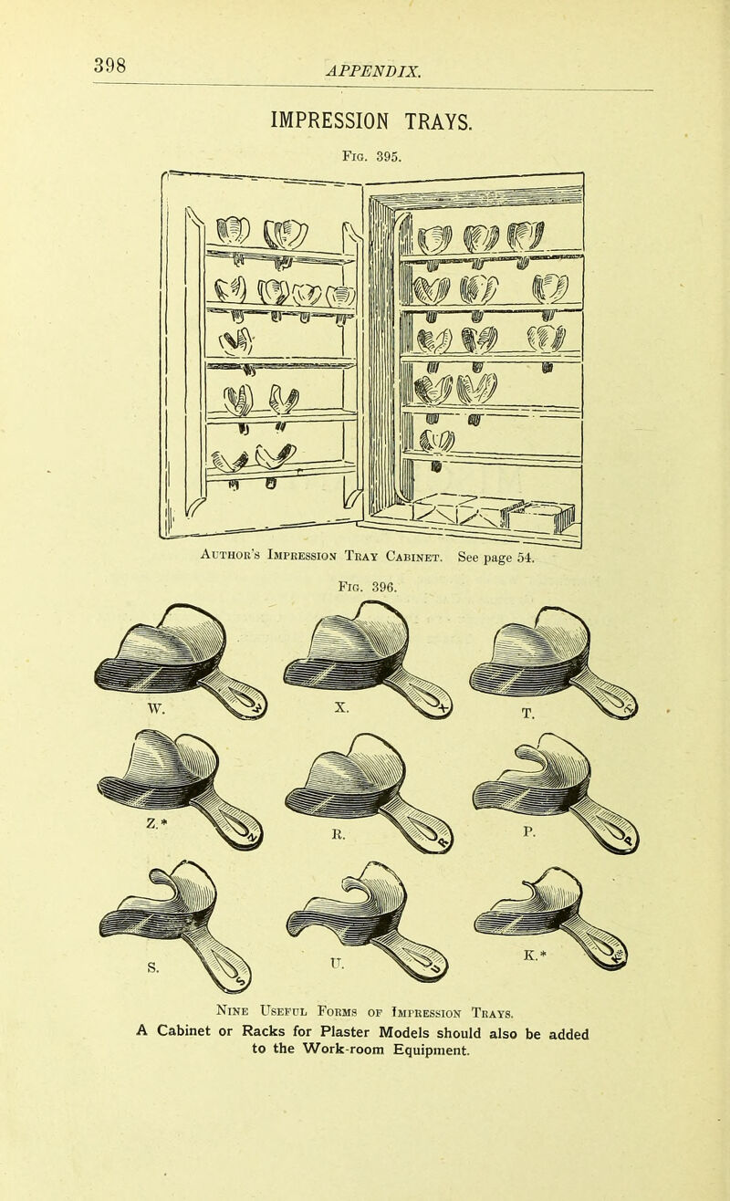 IMPRESSION TRAYS. Fig. 395. Author's Impression Tray Cabinet. See page 54. Pig. 396. Nine Useful Forms op Impression Trays. A Cabinet or Racks for Plaster Models should also be added to the Work-room Equipment.