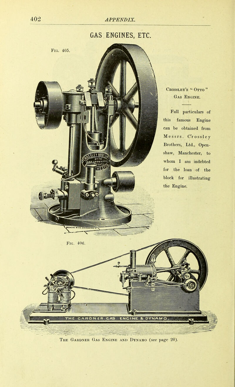 GAS ENGINES, ETC. Fig. 405 Crossley's  Otto  Gas Engine. Full particulars of this famous Engine can be obtained from Messrs. C'r o s s i e j Brothers, Ltd., Open- shaw, Manchester, to whom I ain indebted for the loan of the block for illustrating the Engine. The Gardner Gas Engine and Dynamo (see page 20).