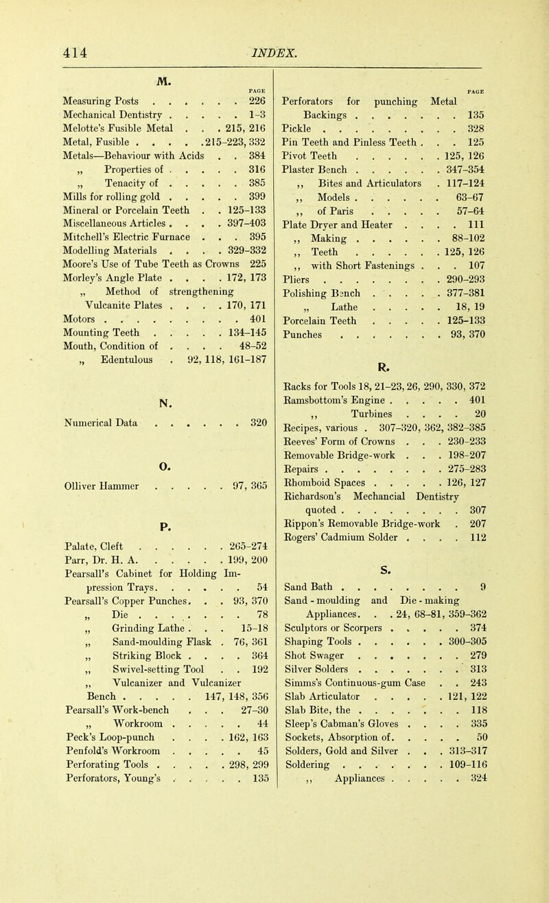 M. . 226 Perforators for punching Metal „ 1-3 . . 135 Melotte's Fusible Metal . . . 215, 216 Pickle ....... . . 328 -223, 332 Pin Teeth and Pinless Teeth . . 125 Metals—Behaviour with Acids . 384 Pivot Teeth 125, 126 316 347-354 385 ,, Bites and Articulators . 117-124 399 63-67 Mineral or Porcelain Teeth . 125-133 57-64 Miscellaneous Articles .... 397-403 Plate Dryer and Heater . . Ill Mitchell's Electric Furnace . . 395 88-102 Modelling Materials . . . . 329-332 ,, Teeth .... 125, 126 Moore's Use of Tube Teeth as Crowns 225 ,, with Short Fastenings . . 107 Morley's Angle Plate . . . . 172, 173 Pliers 290-293 „ Method of strengthening 377-381 Vulcanite Plates . . . . 170, 171 . 18, 19 401 125-133 134-145 . 93, 370 Mouth, Condition of ... 48-52 „ Edentulous . 92, 118 161-187 R. Backs for Tools 18, 21-23, 26, 290, 330, 372 N. . . . 401 ,, Turbines . . . 20 , 320 Becipes, various . 307-320, 362, 382-385 Beeves' Form of Crowns . . . 230-233 Bemovable Bridge-work . . . 198-207 0. , 275-283 97, 365 . 126, 127 Bichardson's Mechancial Dentistry . . . 307 P. Bippon's Bemovable Bridge-work . 207 Bogers' Cadmium Solder . . . . 112 Palate, Cleft 265-274 199, 200 S. Pearsall's Cabinet for Holding Im- 54 . . . 9 Pearsall's Copper Punches. 93, 370 Sand - moulding and Die - making „ Die 78 Appliances. . . 24, 68-81, 359-362 „ Grinding Lathe . 15-18 „ Sand-moulding Flask . 76, 361 , 300-305 „ Striking Block . . 364 „ Swivel-setting Tool . 192 . . .313 „ Vulcanizer and Vulcan izer Simms's Continuous-gum Case . . 243 Bench 147, 148, 356 121, 122 Pearsall's Work-bench 27-30 ; . . us . 44 Sleep's Cabman's Gloves . . . . 335 Peck's Loop-punch . 162, 163 . . . 50 , 45 Solders, Gold and Silver . . . 313-317 298, 299 . . 109-116 135 . . . 324