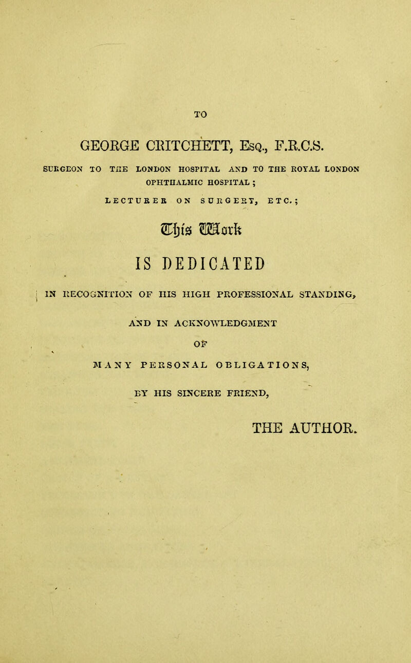 TO GEORGE CRITCHETT, Esq., F.R.C.S. SURGEON TO THE LONDON HOSPITAL AND TO THE ROYAL LONDON OPHTHALMIC HOSPITAL ; LECTURER ON SURGEST, ETC.; Wljiz TOork IS DEDICATED j IN RECOGNITION OF HIS HIGH PROFESSIONAL STANDING, AND IN ACKNOWLEDGMENT OF MANY PERSONAL OBLIGATIONS, BY HIS SINCERE FRIEND, THE AUTHOR.
