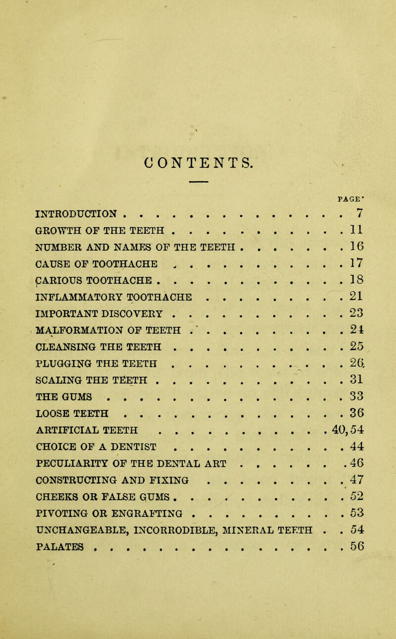 CONTENTS. PAGE * INTRODUCTION 7 GROWTH OF THE TEETH II NUMBER AND NAMES OF THE TEETH 16 CAUSE OF TOOTHACHE , 17 CARIOUS TOOTHACHE 18 INFLAMMATORY TOOTHACHE 21 IMPORTANT DISCOVERY 23 MALFORMATION OF TEETH . * 24 CLEANSING- THE TEETH 25 PLUGGING THE TEETH . . . 26r SCALING THE TEETH 31 THE GUMS 33 LOOSE TEETH 36 ARTIFICIAL TEETH 40, 54 CHOICE OF A DENTIST 44 PECULIARITY OF THE DENTAL ART 46 CONSTRUCTING AND FIXING 47 CHEEKS OR FALSE GUMS 52 PIVOTING OR ENGRAFTING 53 UNCHANGEABLE, INCORRODIBLE, MINERAL TEETH . .54 PALATES 56