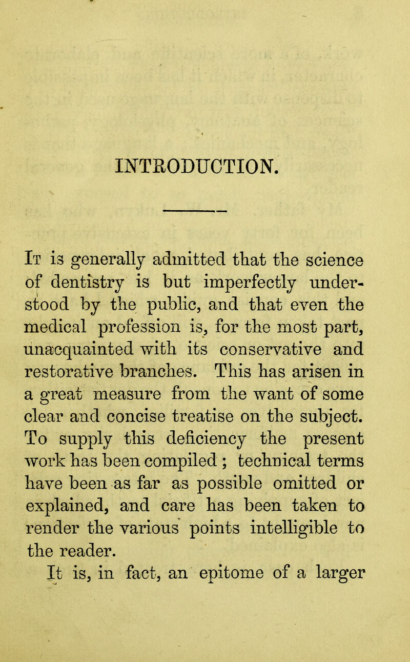 INTRODUCTION. It is generally admitted that the science of dentistry is but imperfectly under- stood by the public, and that even the medical profession is, for the most part, unacquainted with its conservative and restorative branches. This has arisen in a great measure from the want of some clear and concise treatise on the subiect. To supply this deficiency the present work has been compiled ; technical terms have been as far as possible omitted or explained, and care has been taken to render the various points intelligible to the reader. It is, in fact, an epitome of a larger