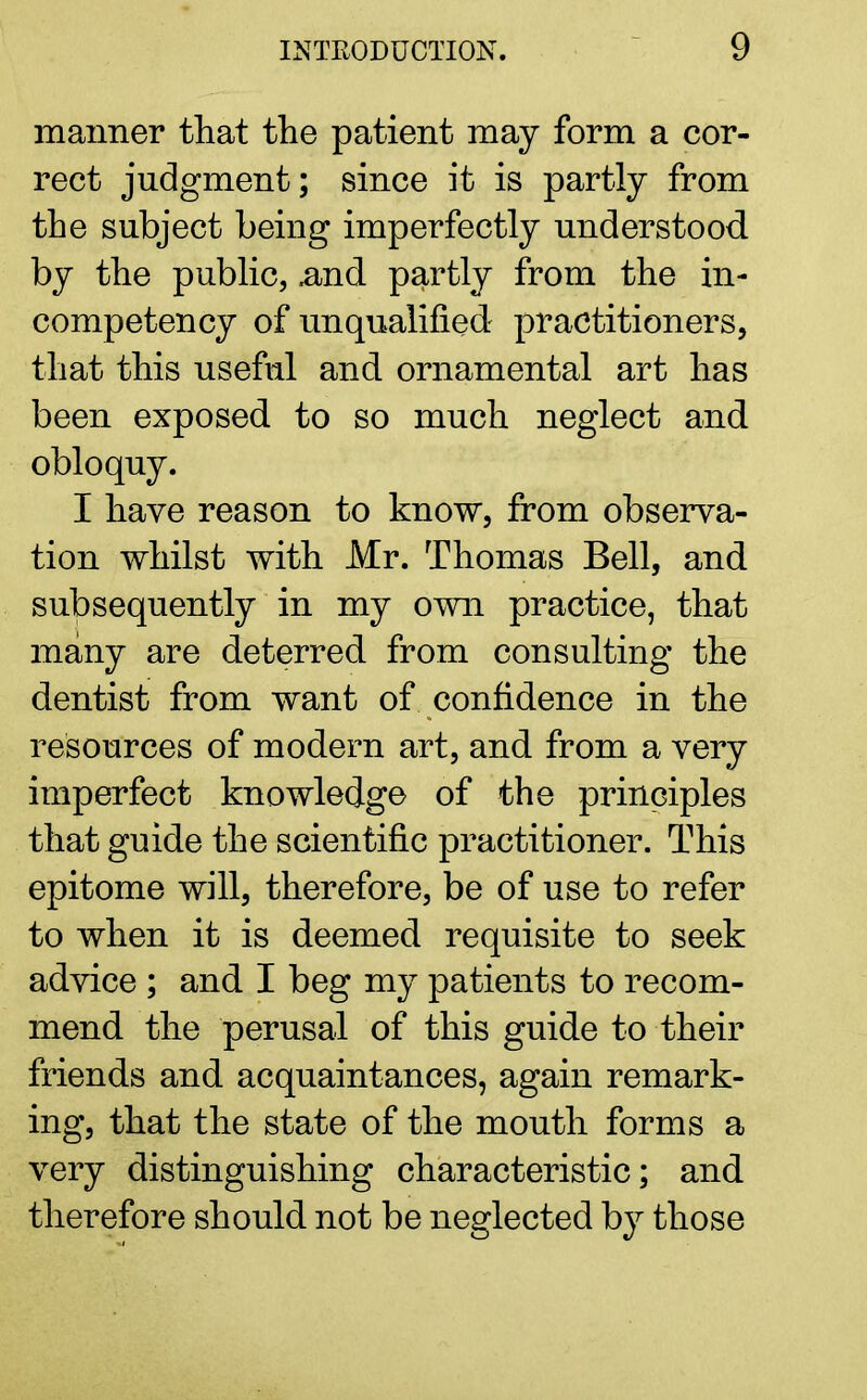 manner that the patient may form a cor- rect judgment; since it is partly from the subject being imperfectly understood by the public, .and partly from the in- competency of unqualified practitioners, that this useful and ornamental art has been exposed to so much neglect and obloquy. I have reason to know, from observa- tion whilst with Mr. Thomas Bell, and subsequently in my own practice, that many are deterred from consulting the dentist from want of confidence in the resources of modern art, and from a very imperfect knowledge of the principles that guide the scientific practitioner. This epitome will, therefore, be of use to refer to when it is deemed requisite to seek advice ; and I beg my patients to recom- mend the perusal of this guide to their friends and acquaintances, again remark- ing, that the state of the mouth forms a very distinguishing characteristic; and therefore should not be neglected by those