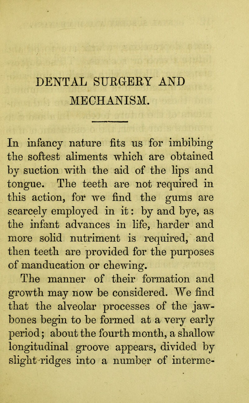 DENTAL SURGERY AND MECHANISM. In infancy nature fits us for imbibing the softest aliments which are obtained by suction with the aid of the lips and tongue. The teeth are not required in this action, for Ave find the gums are scarcely employed in it: by and bye, as the infant advances in life, harder and more solid nutriment is required, and then teeth are provided for the purposes of manducation or chewing. The manner of their formation and growth may now be considered. We find that the alveolar processes of the jaw- bones begin to be formed at a very early period; about the fourth month, a shallow longitudinal groove appears, divided by slight ridges into a number of interme-