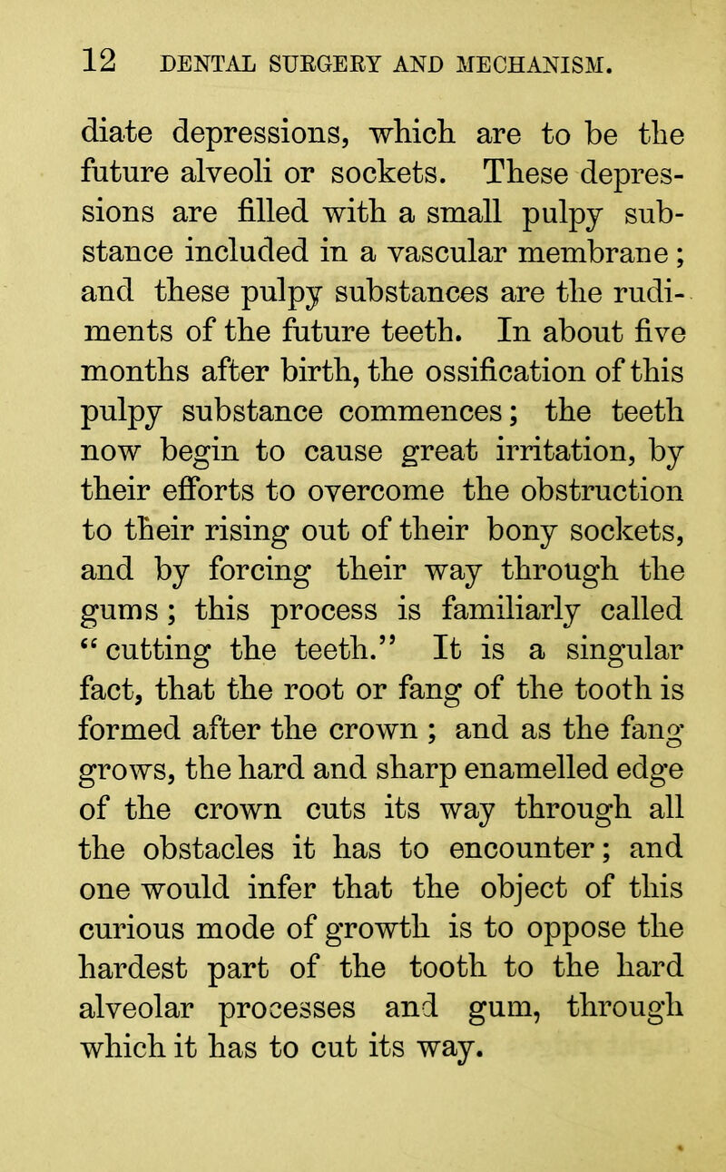 diate depressions, which are to be the future alveoli or sockets. These depres- sions are filled with a small pulpy sub- stance included in a vascular membrane ; and these pulpy substances are the rudi- ments of the future teeth. In about five months after birth, the ossification of this pulpy substance commences; the teeth now begin to cause great irritation, by their efforts to overcome the obstruction to their rising out of their bony sockets, and by forcing their way through the gums ; this process is familiarly called cutting the teeth. It is a singular fact, that the root or fang of the tooth is formed after the crown ; and as the fano* grows, the hard and sharp enamelled edge of the crown cuts its way through all the obstacles it has to encounter; and one would infer that the object of this curious mode of growth is to oppose the hardest part of the tooth to the hard alveolar processes and gum, through which it has to cut its way.