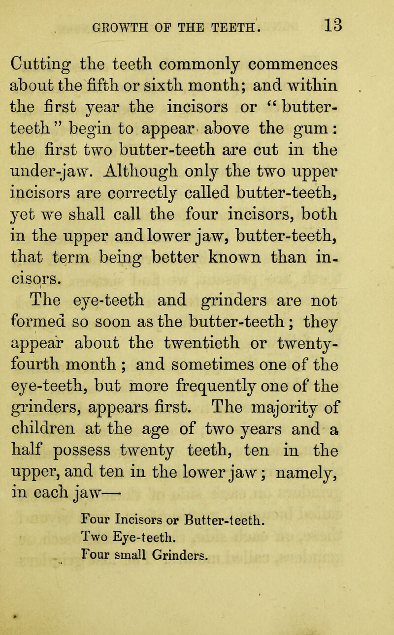 Cutting the teeth commonly commences about the fifth or sixth month; and within the first year the incisors or butter- teeth begin to appear above the gum: the first two butter-teeth are cut in the under-jaw. Although only the two upper incisors are correctly called butter-teeth, yet we shall call the four incisors, both in the upper and lower jaw, butter-teeth, that term being better known than in- cisors. The eye-teeth and grinders are not formed so soon as the butter-teeth; they appear about the twentieth or twenty- fourth month ; and sometimes one of the eye-teeth, but more frequently one of the grinders, appears first. The majority of children at the age of two years and a half possess twenty teeth, ten in the upper, and ten in the lower jaw; namely, in each jaw— Four Incisors or Butter-teeth. Two Eye-teeth. Four small Grinders.