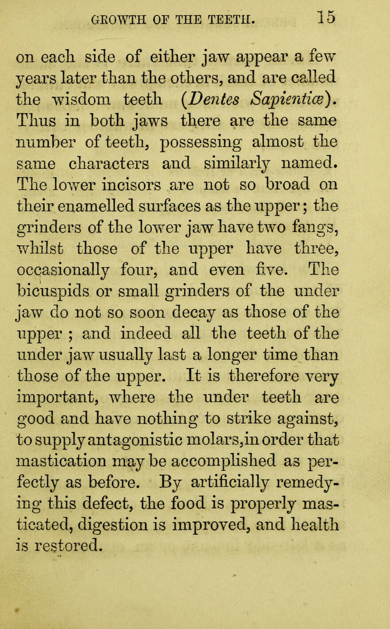 on eacli side of either jaw appear a few years later than the others, and are called the wisdom teeth (Dentes Sapientice). Thus in both jaws there are the same number of teeth, possessing almost the same characters and similarly named. The lower incisors are not so broad on their enamelled surfaces as the upper; the grinders of the lower jaw have two fangs, whilst those of the upper have three, occasionally four, and even five. The bicuspids or small grinders of the under jaw do not so soon decay as those of the upper ; and indeed all the teeth of the under jaw usually last a longer time, than those of the upper. It is therefore very important, where the under teeth are good and have nothing to strike against, to supply antagonistic molars,in order that mastication may be accomplished as per- fectly as before. By artificially remedy- ing this defect, the food is properly mas- ticated, digestion is improved, and health is restored.