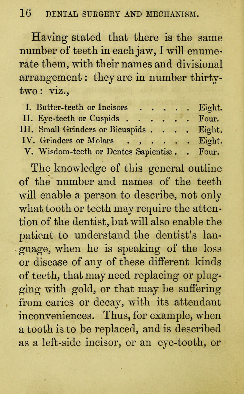 Having stated that there is the same number of teeth in each jaw, I will enume- rate them, with their names and divisional arrangement: they are in number thirty- two : viz., I. Butter-teeth or Incisors Eight. II. Eye-teeth or Cuspids Four. III. Small Grinders or Bicuspids .... Eight. IV. Grinders or Molars Eight. V. Wisdom-teeth or Dentes Sapientise . . Four. The knowledge of this general outline of the number and names of the teeth will enable a person to describe, not only what tooth or teeth may require the atten- tion of the dentist, but will also enable the patient to understand the dentist's lan- guage, when he is speaking of the loss or disease of any of these different kinds of teeth, that may need replacing or plug- ging with gold, or that may be suffering from caries or decay, with its attendant inconveniences. Thus, for example, when a tooth is to be replaced, and is described as a left-side incisor, or an eye-tooth, or