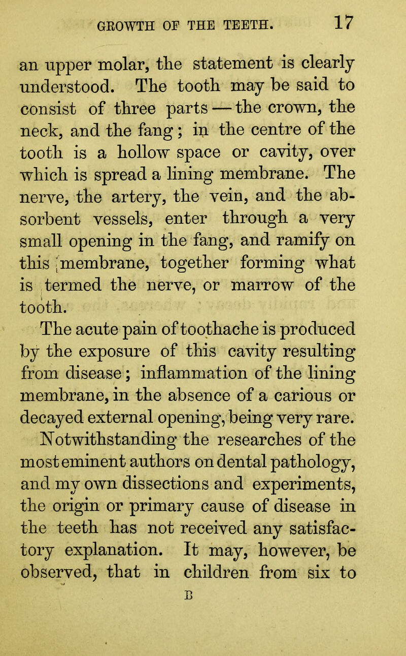 an upper molar, the statement is clearly understood. The tooth may be said to consist of three parts — the crown, the neck, and the fang; in the centre of the tooth is a hollow space or cavity, over which is spread a lining membrane. The nerve, the artery, the vein, and the ab- sorbent vessels, enter through a very small opening in the fang, and ramify on this ^membrane, together forming what is termed the nerve, or marrow of the tooth. The acute pain of toothache is produced by the exposure of this cavity resulting from disease; inflammation of the lining membrane, in the absence of a carious or decayed external opening, being very rare. Notwithstanding the researches of the most eminent authors on dental pathology, and my own dissections and experiments, the origin or primary cause of disease in the teeth has not received any satisfac- tory explanation. It may, however, be observed, that in children from six to B