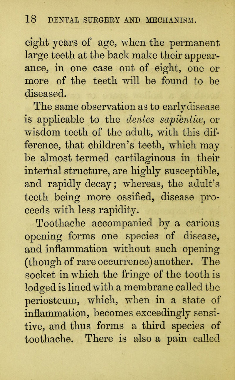 eight years of age, when the permanent large teeth at the back make their appear- ance, in one case out of eight, one or more of the teeth will be fonnd to be diseased. The same observation as to early disease is applicable to the denies sapient ice9 or wisdom teeth of the adult, with this dif- ference, that children's teeth, which may be almost termed cartilaginous in their internal structure, are highly susceptible, and rapidly decay; whereas, the adult's teeth being more ossified, disease pro- ceeds with less rapidity. Toothache accompanied by a carious opening forms one species of disease, and inflammation without such opening (though of rare occurrence) another. The socket in which the fringe of the tooth is lodged is lined with a membrane called the periosteum, which, when in a state of inflammation, becomes exceedingly sensi- tive, and thus forms a third species of toothache. There is also a pain called