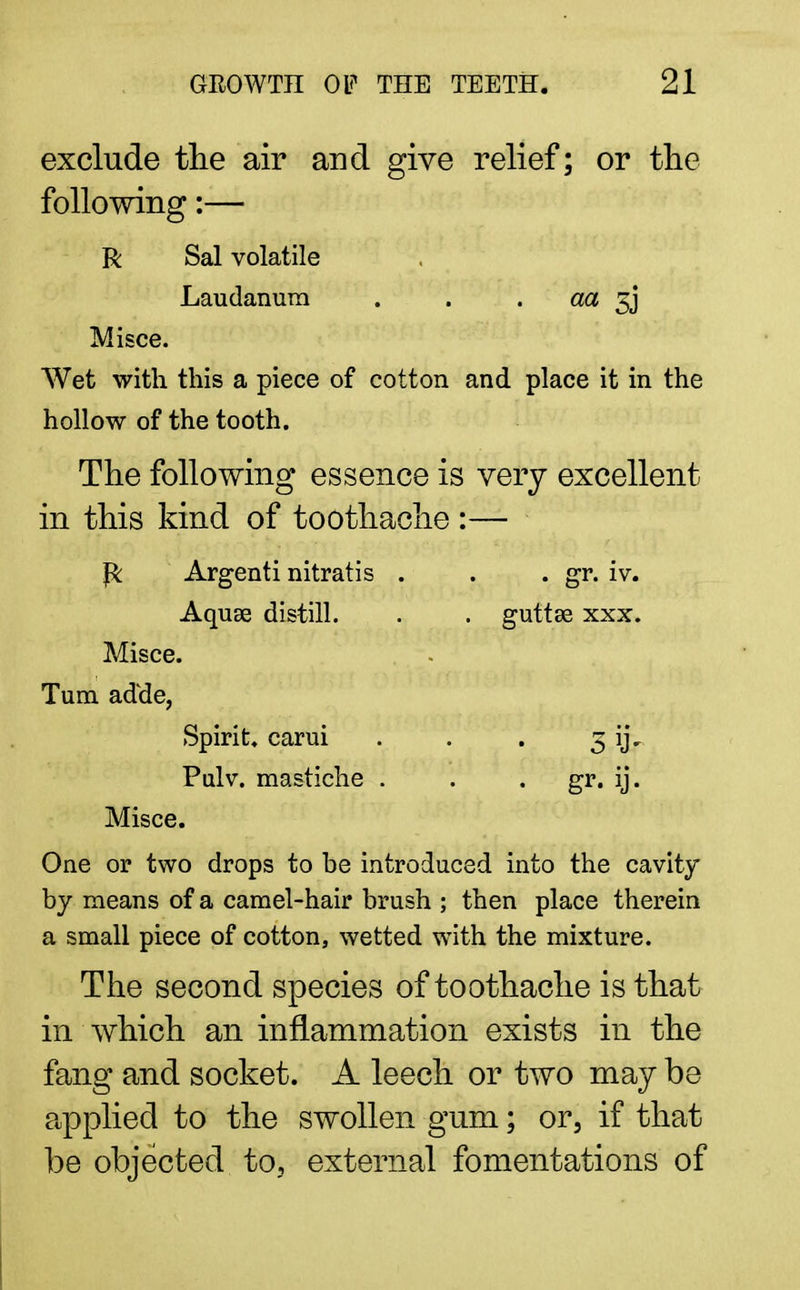 exclude the air and give relief; or the following:— R Sal volatile Laudanum aa 3j* Misce. Wet with this a piece of cotton and place it in the hollow of the tooth. The following essence is very excellent in this kind of toothache :— P: Argenti nitratis . . . gr. iv. Aquae distill. . . guttse xxx. Misce. Turn adde, Spirit, carui . . . 3 ijV Pnlv. mastiche . . . gr. ij. Misce. One or two drops to be introduced into the cavity by means of a camel-hair brush ; then place therein a small piece of cotton, wetted with the mixture. The second species of toothache is that in which an inflammation exists in the fang and socket. A leech or two may be applied to the swollen gum; or, if that be objected to, external fomentations of