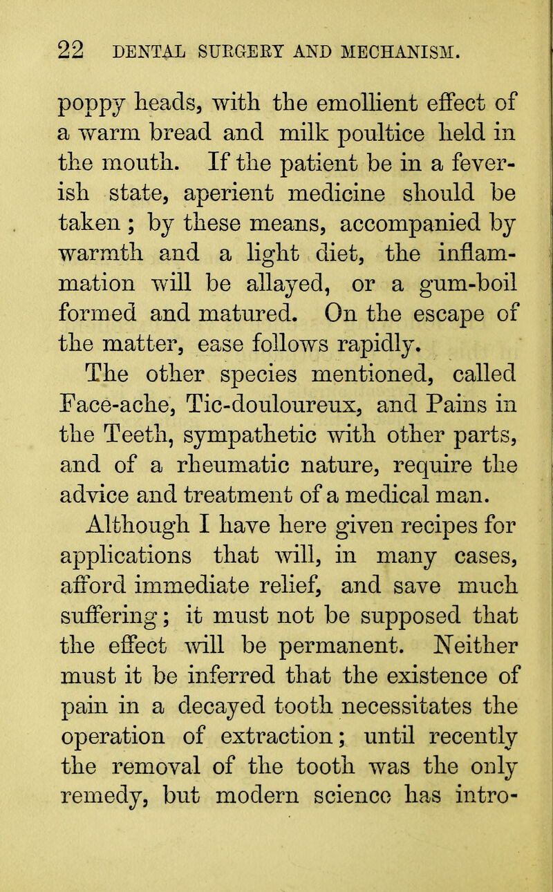 poppy heads, with the emollient effect of a warm bread and milk poultice held in the mouth. If the patient be in a fever- ish state, aperient medicine should be taken ; by these means, accompanied by warmth and a light diet, the inflam- mation will be allayed, or a gum-boil formed and matured. On the escape of the matter, ease follows rapidly. The other species mentioned, called Face-ache, Tic-douloureux, and Pains in the Teeth, sympathetic with other parts, and of a rheumatic nature, require the advice and treatment of a medical man. Although I have here given recipes for applications that will, in many cases, afford immediate relief, and save much suffering; it must not be supposed that the effect will be permanent. Neither must it be inferred that the existence of pain in a decayed tooth necessitates the operation of extraction; until recently the removal of the tooth was the only remedy, but modern science has intro-