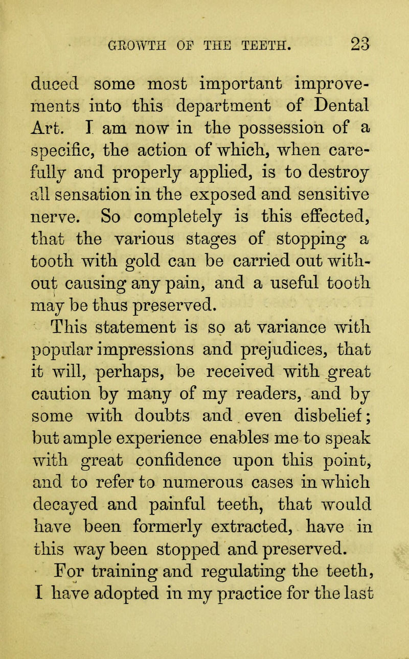 duced some most important improve- ments into this department of Dental Art. I am now in the possession of a specific, the action of which, when care- fully and properly applied, is to destroy all sensation in the exposed and sensitive nerve. So completely is this effected, that the various stages of stopping a tooth with gold can be carried out with- out causing any pain, and a useful tooth may be thus preserved. This statement is so at variance with popular impressions and prejudices, that it will, perhaps, be received with great caution by many of my readers, and by some with doubts and . even disbelief; but ample experience enables me to speak with great confidence upon this point, and to refer to numerous cases in which decayed and painful teeth, that would have been formerly extracted, have in this way been stopped and preserved. For training and regulating the teeth, I have adopted in my practice for the last