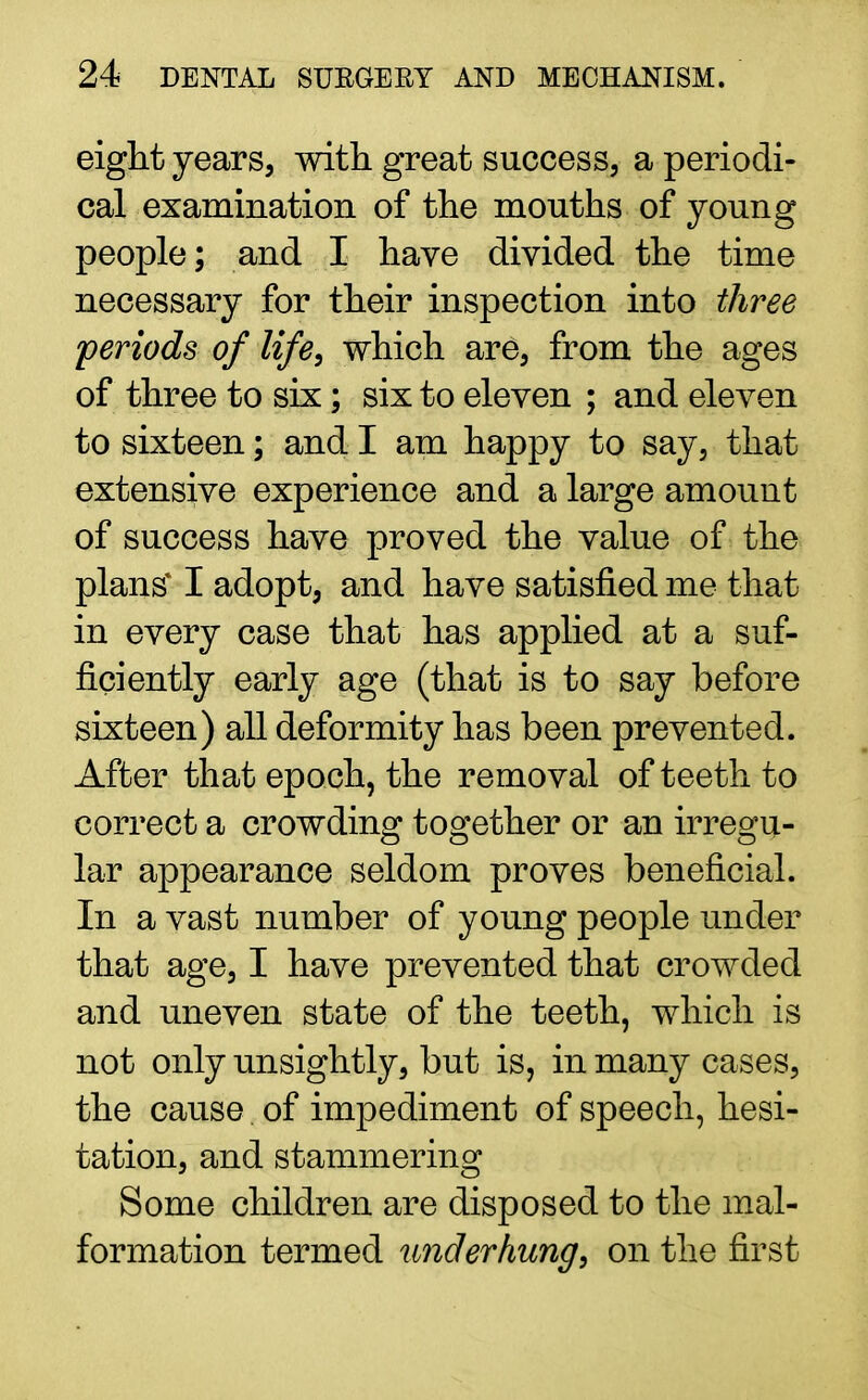 eight years, with great success, a periodi- cal examination of the mouths of young people; and I have divided the time necessary for their inspection into three periods of life, which are, from the ages of three to six; six to eleven ; and eleven to sixteen; and I am happy to say, that extensive experience and a large amount of success have proved the value of the plans* I adopt, and have satisfied me that in every case that has applied at a suf- ficiently early age (that is to say before sixteen) all deformity has been prevented. After that epoch, the removal of teeth to correct a crowding together or an irregu- lar appearance seldom proves beneficial. In a vast number of young people under that age, I have prevented that crowded and uneven state of the teeth, which is not only unsightly, but is, in many cases, the cause of impediment of speech, hesi- tation, and stammering Some children are disposed to the mal- formation termed underhung, on the first