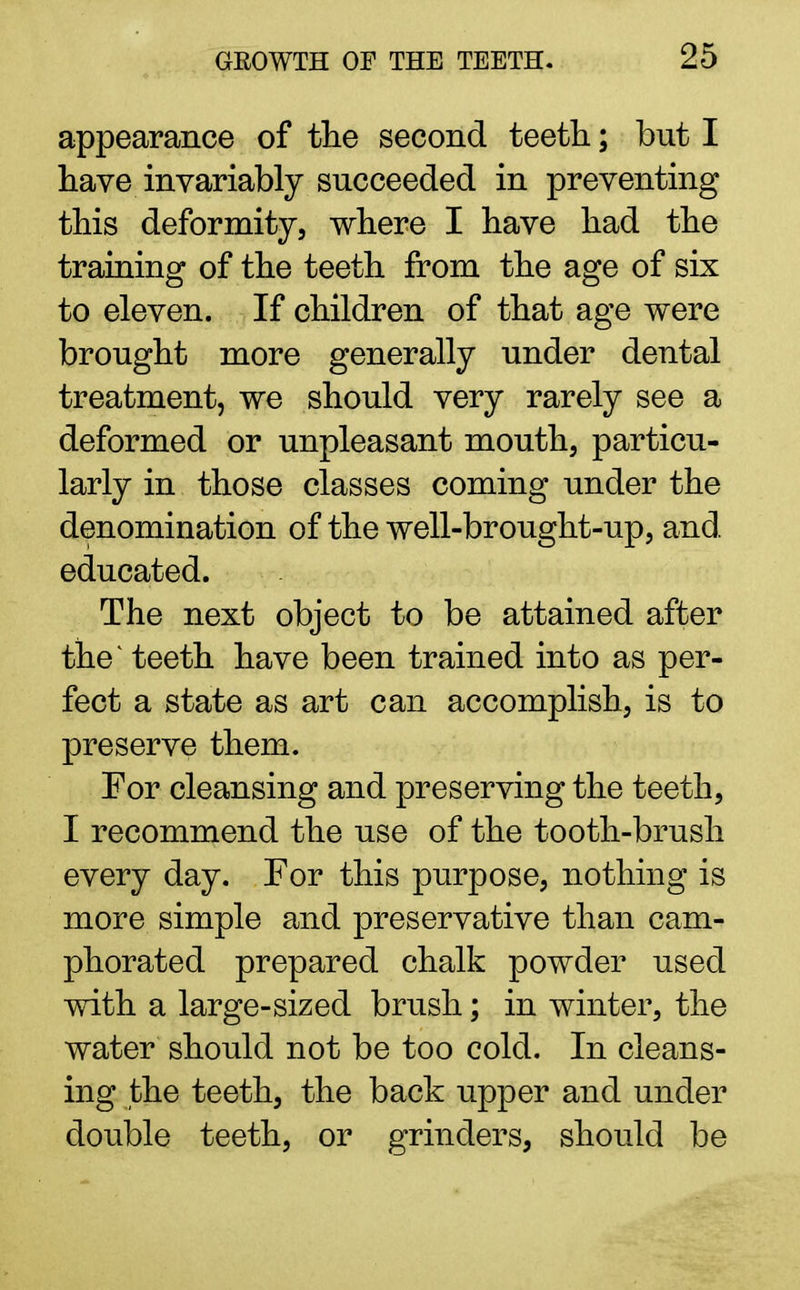 appearance of the second teeth; but I have invariably succeeded in preventing this deformity, where I have had the training of the teeth from the age of six to eleven. If children of that age were brought more generally under dental treatment, we should very rarely see a deformed or unpleasant mouth, particu- larly in those classes coming under the denomination of the well-brought-up, and educated. The next object to be attained after the^ teeth have been trained into as per- fect a state as art can accomplish, is to preserve them. For cleansing and preserving the teeth, I recommend the use of the tooth-brush every day. For this purpose, nothing is more simple and preservative than cam- phorated prepared chalk powder used with a large-sized brush; in winter, the water should not be too cold. In cleans- ing the teeth, the back upper and under double teeth, or grinders, should be