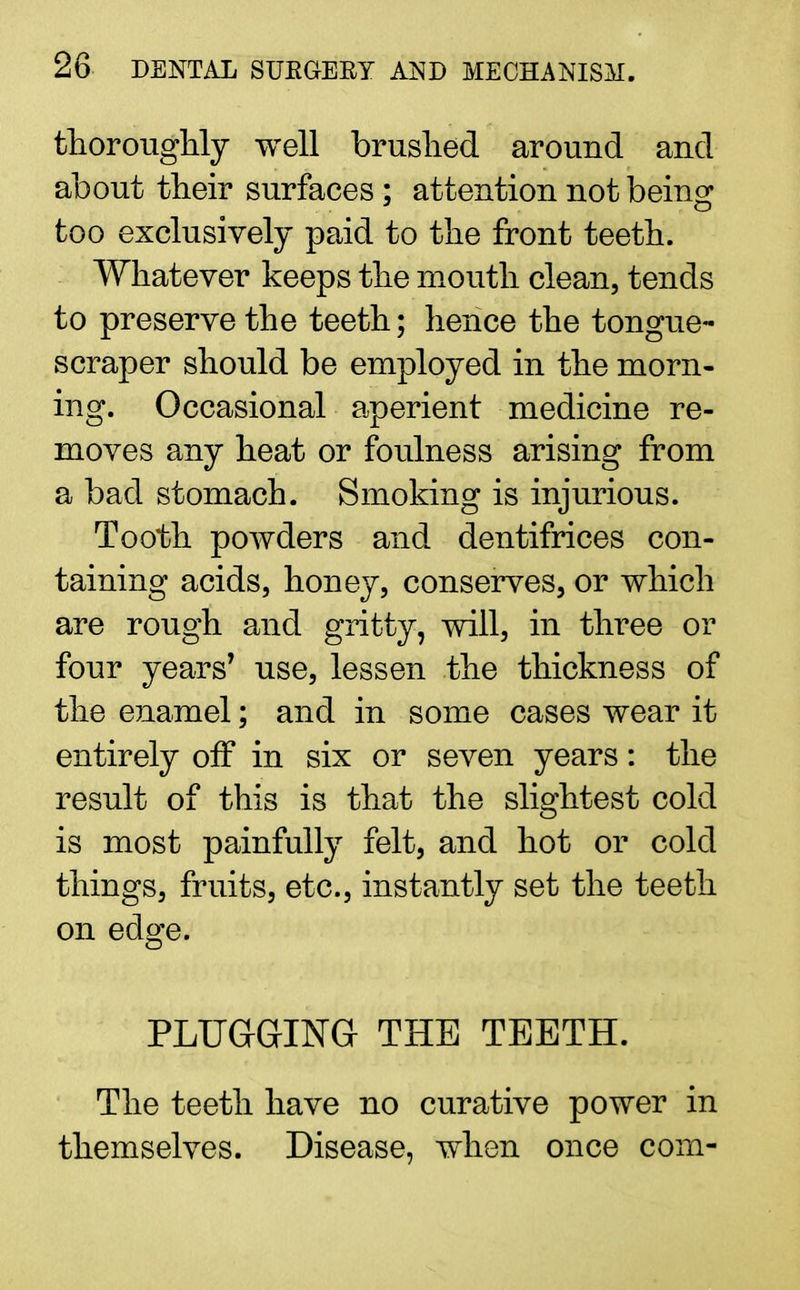 thoroughly well brushed around and about their surfaces; attention not being too exclusively paid to the front teeth. Whatever keeps the mouth clean, tends to preserve the teeth; hence the tongue- scraper should be employed in the morn- ing. Occasional aperient medicine re- moves any heat or foulness arising from a bad stomach. Smoking is injurious. Tooth powders and dentifrices con- taining acids, honey, conserves, or which are rough and gritty, will, in three or four years' use, lessen the thickness of the enamel; and in some cases wear it entirely off in six or seven years: the result of this is that the slightest cold is most painfully felt, and hot or cold things, fruits, etc., instantly set the teeth on edge. PLUGGING THE TEETH. The teeth have no curative power in themselves. Disease, when once com-