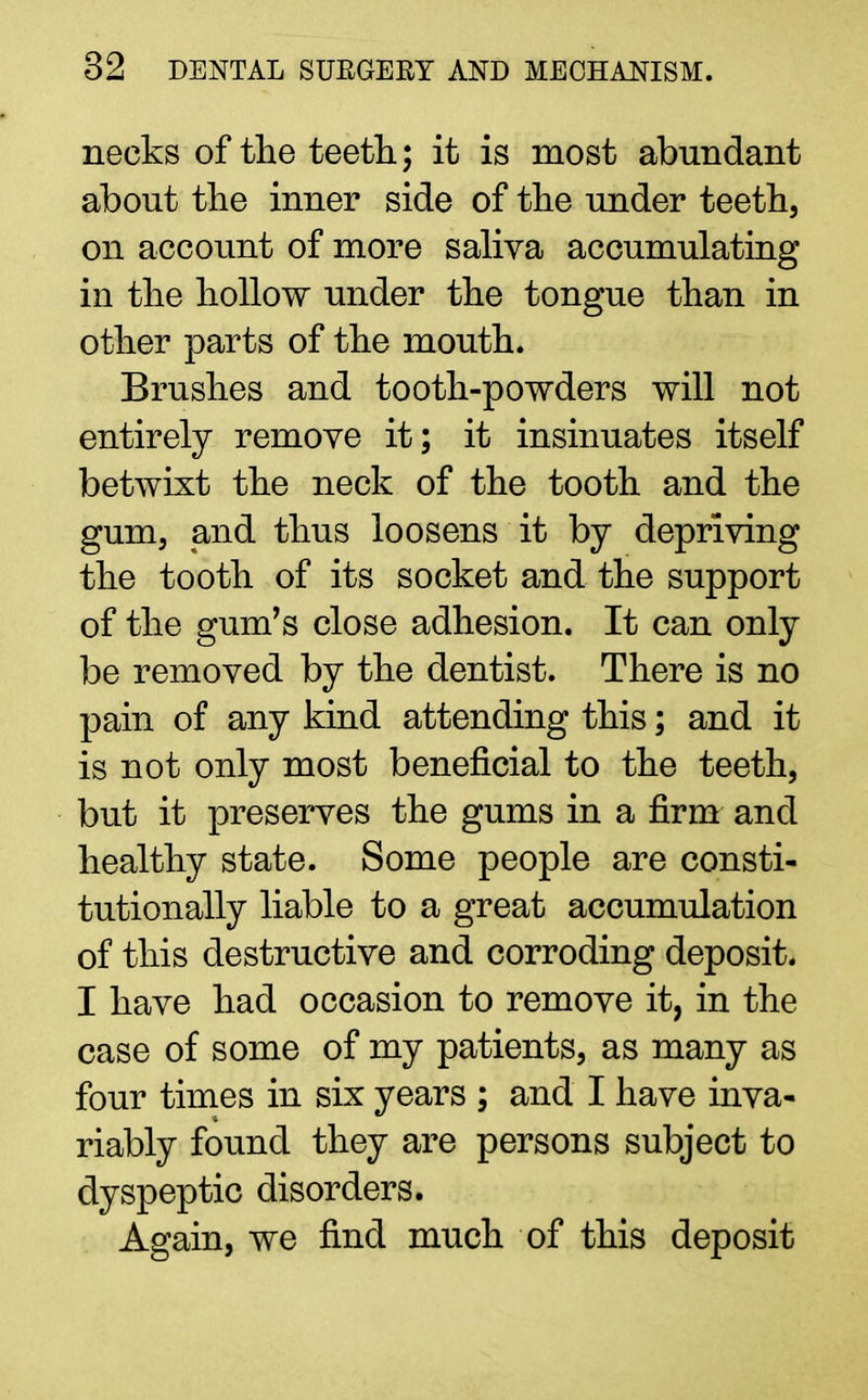 necks of the teeth; it is most abundant about the inner side of the under teeth, on account of more saliva accumulating in the hollow under the tongue than in other parts of the mouth. Brushes and tooth-powders will not entirely remove it; it insinuates itself betwixt the neck of the tooth and the gum, and thus loosens it by depriving the tooth of its socket and the support of the gum's close adhesion. It can only be removed by the dentist. There is no pain of any kind attending this; and it is not only most beneficial to the teeth, but it preserves the gums in a firm and healthy state. Some people are consti- tutionally liable to a great accumulation of this destructive and corroding deposit. I have had occasion to remove it, in the case of some of my patients, as many as four times in six years ; and I have inva- riably found they are persons subject to dyspeptic disorders. Again, we find much of this deposit