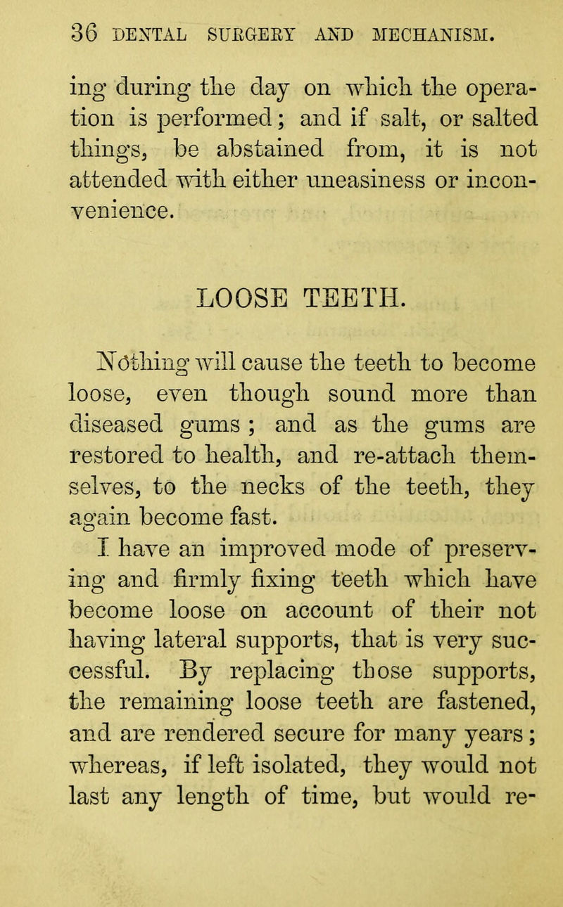 ing during the clay on which the opera- tion is performed; and if salt, or salted things, be abstained from, it is not attended -with either uneasiness or incon- venience. LOOSE TEETH. Nothing will cause the teeth to become loose, even though sound more than diseased gums ; and as the gums are restored to health, and re-attach them- selves, to the necks of the teeth, they again become fast. I have an improved mode of preserv- ing and firmly fixing teeth which have become loose on account of their not having lateral supports, that is very suc- cessful. By replacing those supports, the remaining loose teeth are fastened, and are rendered secure for many years; whereas, if left isolated, they would not last any length of time, but would re-