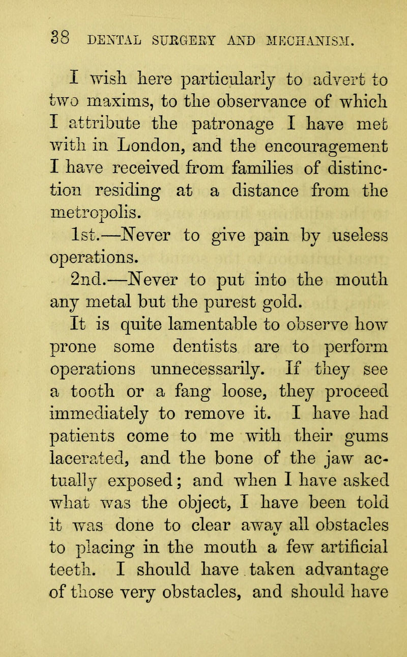 I wish, here particularly to advert to two maxims, to the observance of which I attribute the patronage I have met with in London, and the encouragement I have received from families of distinc- tion residing at a distance from the metropolis. 1st.—Never to give pain by useless operations. 2nd.—Never to put into the mouth any metal but the purest gold. It is quite lamentable to observe how prone some dentists are to perform operations unnecessarily. If they see a tooth or a fang loose, they proceed immediately to remove it. I have had patients come to me with their gums lacerated, and the bone of the jaw ac- tually exposed; and when I have asked what was the object, I have been told it was done to clear awav all obstacles h to placing in the mouth a few artificial teeth. I should have taken advantage of those very obstacles, and should have