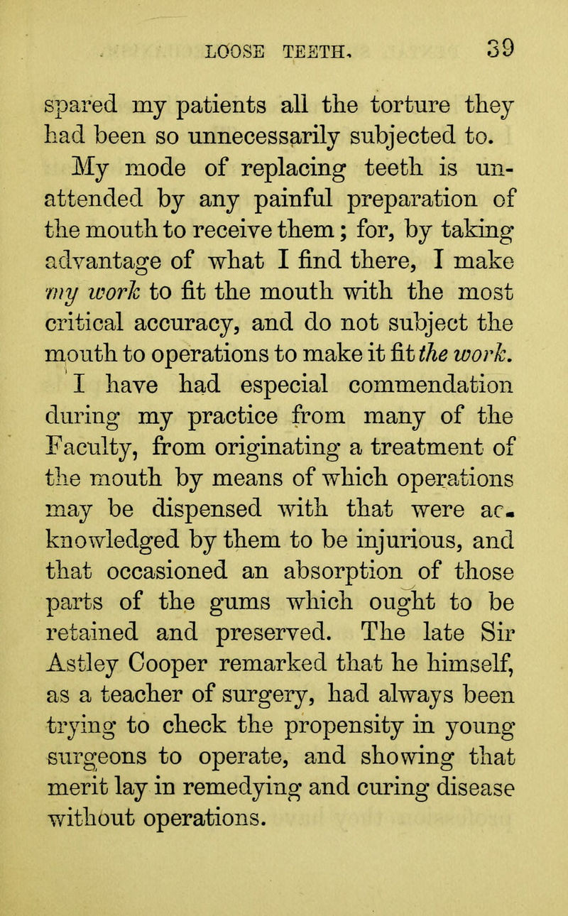 spared my patients all the torture they had been so unnecessarily subjected to. My mode of replacing teeth is un- attended by any painful preparation of the mouth to receive them; for, by taking advantage of what I find there, I make my work to fit the mouth with the most critical accuracy, and do not subject the mouth to operations to make it fit the work. I have had especial commendation during my practice from many of the Faculty, from originating a treatment of the mouth by means of which operations may be dispensed with that were ac- knowledged by them to be injurious, and that occasioned an absorption of those parts of the gums which ought to be retained and preserved. The late Sir Astley Cooper remarked that he himself, as a teacher of surgery, had always been trying to check the propensity in young surgeons to operate, and showing that merit lay in remedying and curing disease without operations.