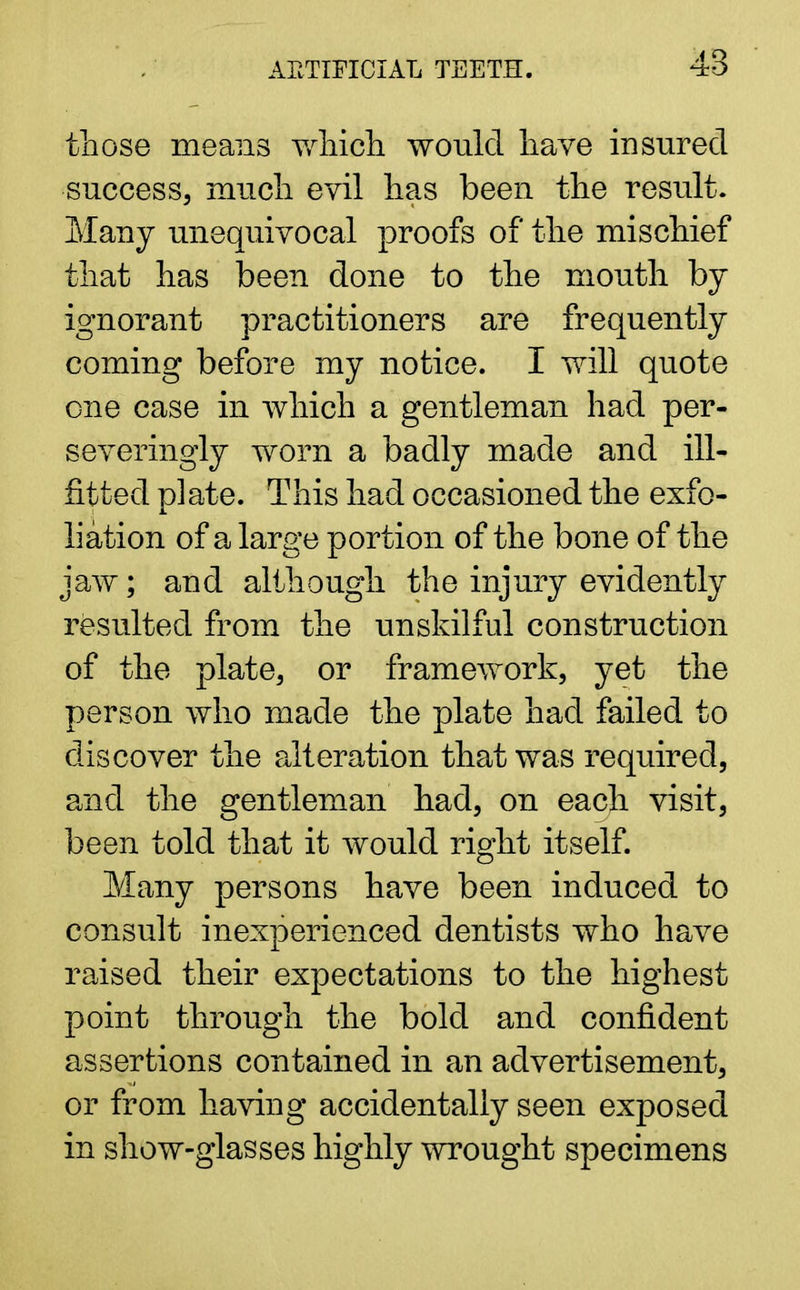 those means which would have insured success, much evil has been the result. Many unequivocal proofs of the mischief that has been done to the mouth by ignorant practitioners are frequently coming before my notice. I will quote one case in which a gentleman had per- severingly worn a badly made and ill- fitted plate. This had occasioned the exfo- liation of a large portion of the bone of the jaw; and although the injury evidently resulted from the unskilful construction of the plate, or framework, yet the person who made the plate had failed to discover the alteration that was required, and the gentleman had, on each visit, been told that it would right itself. Many persons have been induced to consult inexperienced dentists who have raised their expectations to the highest point through the bold and confident assertions contained in an advertisement, or from having accidentally seen exposed in show-glasses highly wrought specimens