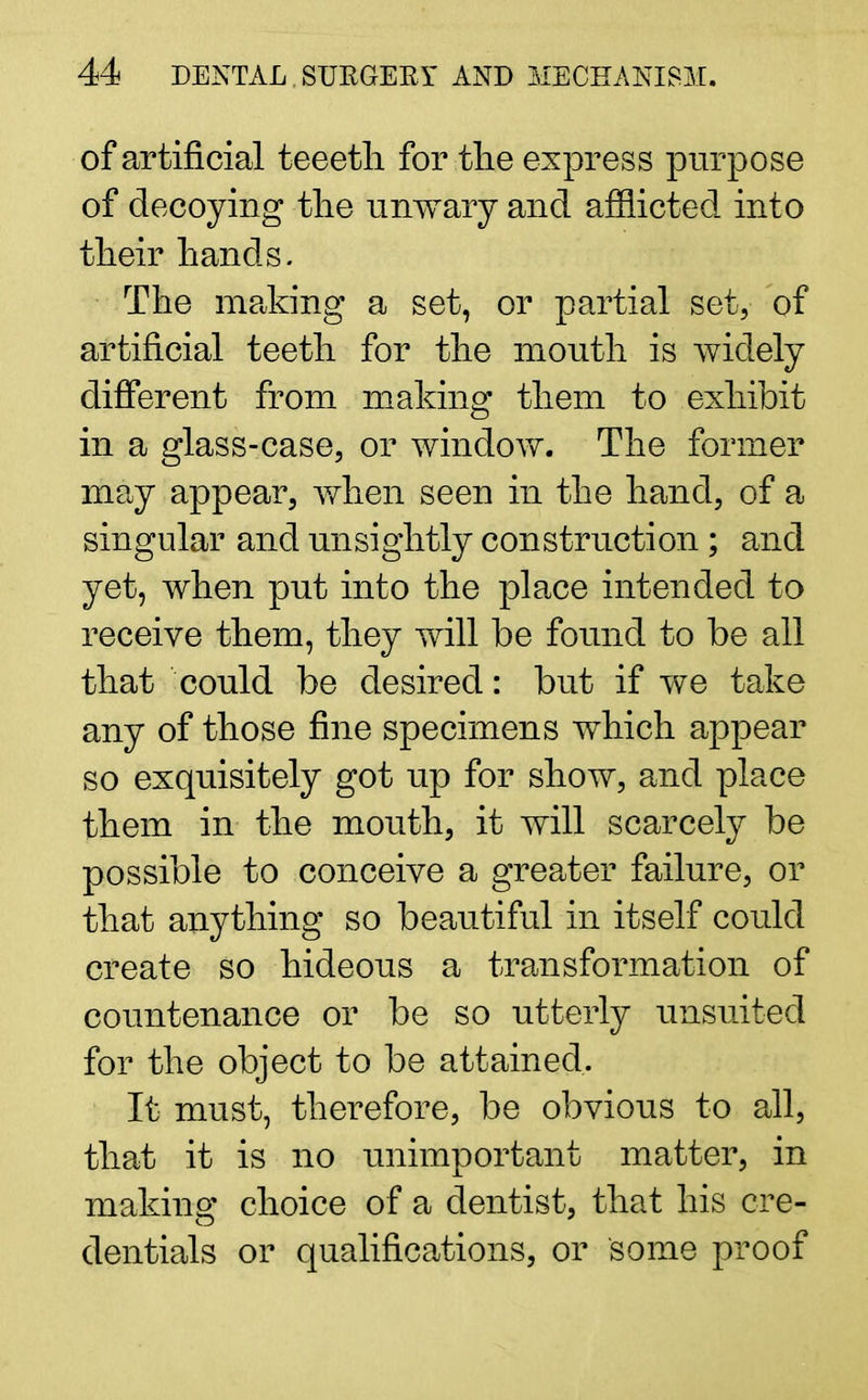 of artificial teeetli for the express purpose of decoying the unwary and afflicted into their hands. The making a set, or partial set, of artificial teeth for the mouth is widely different from making them to exhibit in a glass-case, or window. The former may appear, when seen in the hand, of a singular and unsightly construction ; and yet, when put into the place intended to receive them, they will be found to be all that could be desired: but if we take any of those fine specimens which appear so exquisitely got up for show, and place them in the mouth, it will scarcely be possible to conceive a greater failure, or that anything so beautiful in itself could create so hideous a transformation of countenance or be so utterly unsuited for the object to be attained. It must, therefore, be obvious to all, that it is no unimportant matter, in making choice of a dentist, that his ere- dentials or qualifications, or some proof