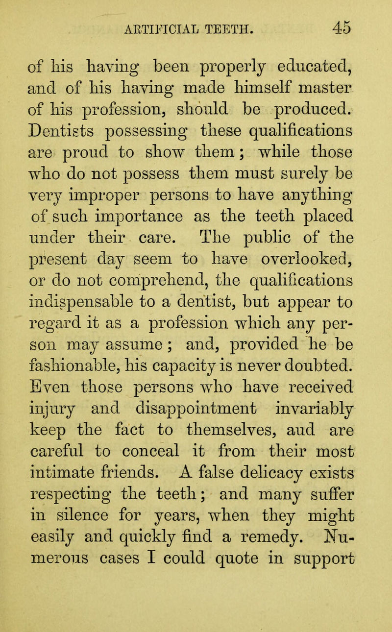 of his having been properly educated, and of his having made himself master of his profession, should be produced. Dentists possessing these qualifications are proud to show them; while those who do not possess them must surely be very improper persons to have anything of such importance as the teeth placed under their care. The public of the present day seem to have overlooked, or do not comprehend, the qualifications indispensable to a dentist, but appear to regard it as a profession which any per- son may assume; and, provided he be fashionable, his capacity is never doubted. Even those persons who have received injury and disappointment invariably keep the fact to themselves, aud are careful to conceal it from their most intimate friends. A false delicacy exists respecting the teeth; and many suffer in silence for years, when they might easily and quickly find a remedy. Nu- merous cases I could quote in support