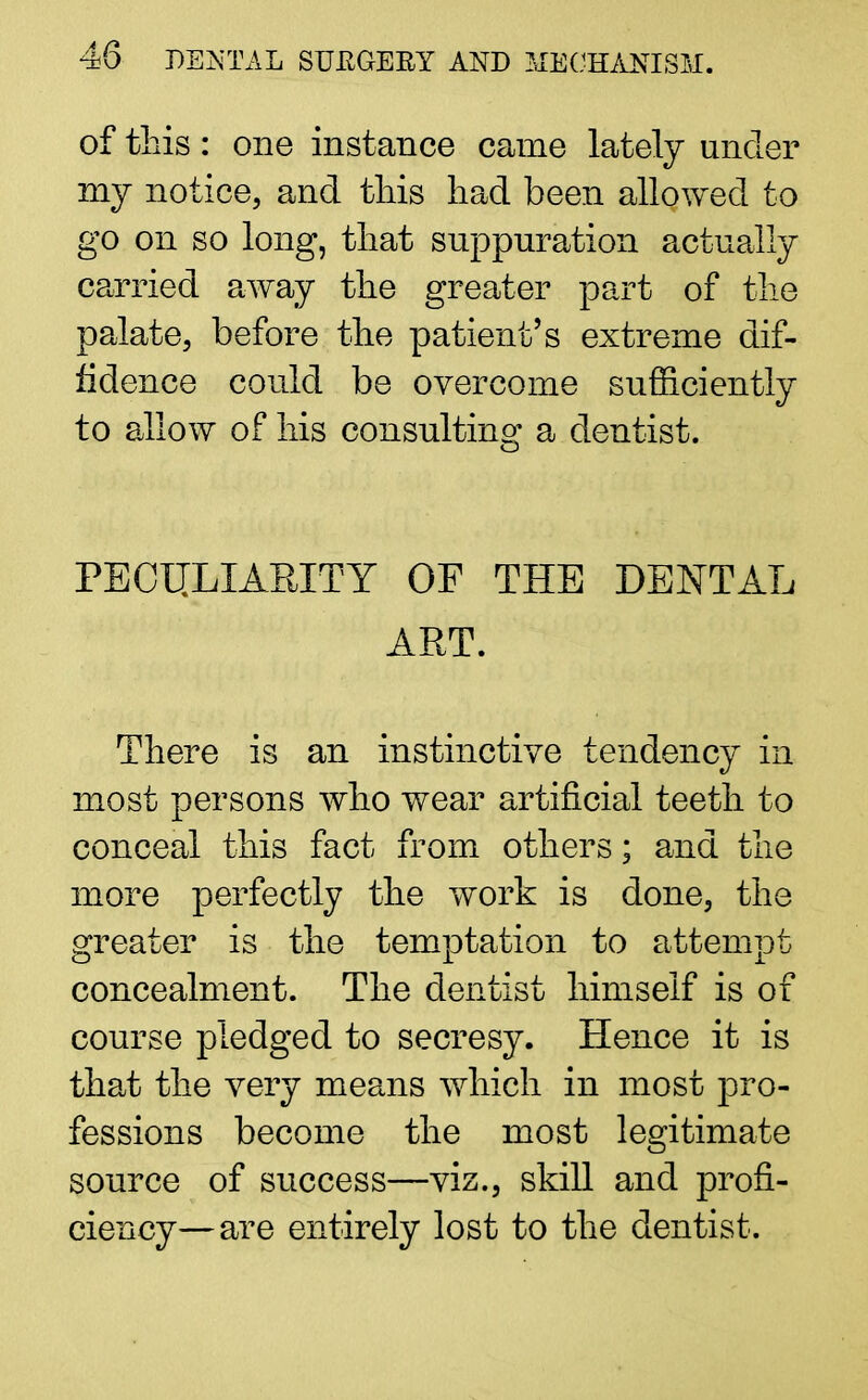 of this: one instance came lately under my notice, and this had been allowed to go on so long, that suppuration actually carried away the greater part of the palate, before the patient's extreme dif- fidence could be overcome sufficiently to allow of his consulting a dentist. PECULIARITY OF THE DENTAL ART. There is an instinctive tendency in most persons who wear artificial teeth to conceal this fact from others; and the more perfectly the work is done, the greater is the temptation to attempt concealment. The dentist himself is of course pledged to secresy. Hence it is that the very means which in most pro- fessions become the most legitimate source of success—viz., skill and profi- ciency— are entirely lost to the dentist.