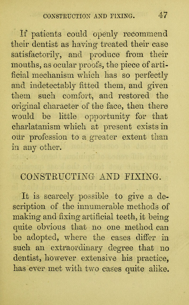 If patients could openly recommend their dentist as having treated their case satisfactorily, and produce from their mouths, as ocular proofs, the piece of arti- ficial mechanism which has so perfectly and indetectably fitted them, and given them such comfort, and restored the original character of the face, then there would be little opportunity for that charlatanism which at present exists in our profession to a greater extent than in any other. CONSTRUCTING AND FIXING. It is scarcely possible to give a de- scription of the innumerable methods of making and fixing artificial teeth, it being quite obvious that no one method can be adopted, where the cases differ in such an extraordinary degree that no dentist, however extensive his practice, has ever met with two cases quite alike.