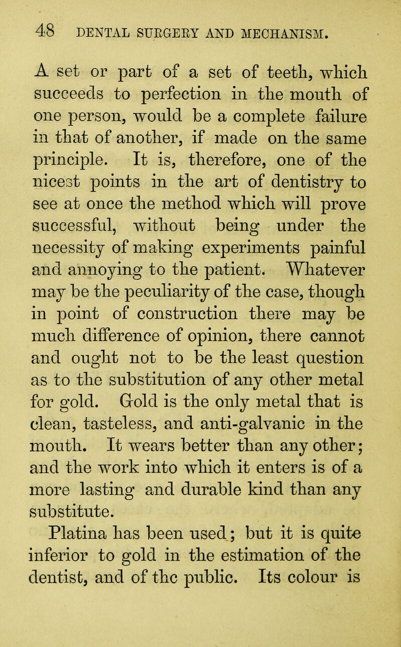 A set or part of a set of teeth, which succeeds to perfection in the mouth of one person, would be a complete failure in that of another, if made on the same principle. It is, therefore, one of the nicest points in the art of dentistry to see at once the method which will prove successful, without being under the necessity of making experiments painful and annoying to the patient. Whatever may be the peculiarity of the case, though in point of construction there may be much difference of opinion, there cannot and ought not to be the least question as to the substitution of any other metal for gold. Gold is the only metal that is clean, tasteless, and anti-galvanic in the mouth. It wears better than any other; and the work into which it enters is of a more lasting and durable kind than any substitute. Platina has been used; but it is quite inferior to gold in the estimation of the dentist, and of the public. Its colour is