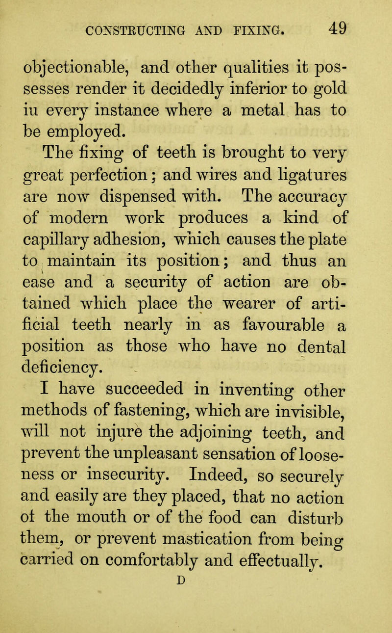 objectionable, and other qualities it pos- sesses render it decidedly inferior to gold iu every instance where a metal has to be employed. The fixing of teeth is brought to very great perfection; and wires and ligatures are now dispensed with. The accuracy of modern work produces a kind of capillary adhesion, which causes the plate to! maintain its position; and thus an ease and a security of action are ob- tained which place the wearer of arti- ficial teeth nearly in as favourable a position as those who have no dental deficiency. I have succeeded in inventing other methods of fastening, which are invisible, will not injure the adjoining teeth, and prevent the unpleasant sensation of loose- ness or insecurity. Indeed, so securely and easily are they placed, that no action ot the mouth or of the food can disturb them, or prevent mastication from being carried on comfortably and effectually. D