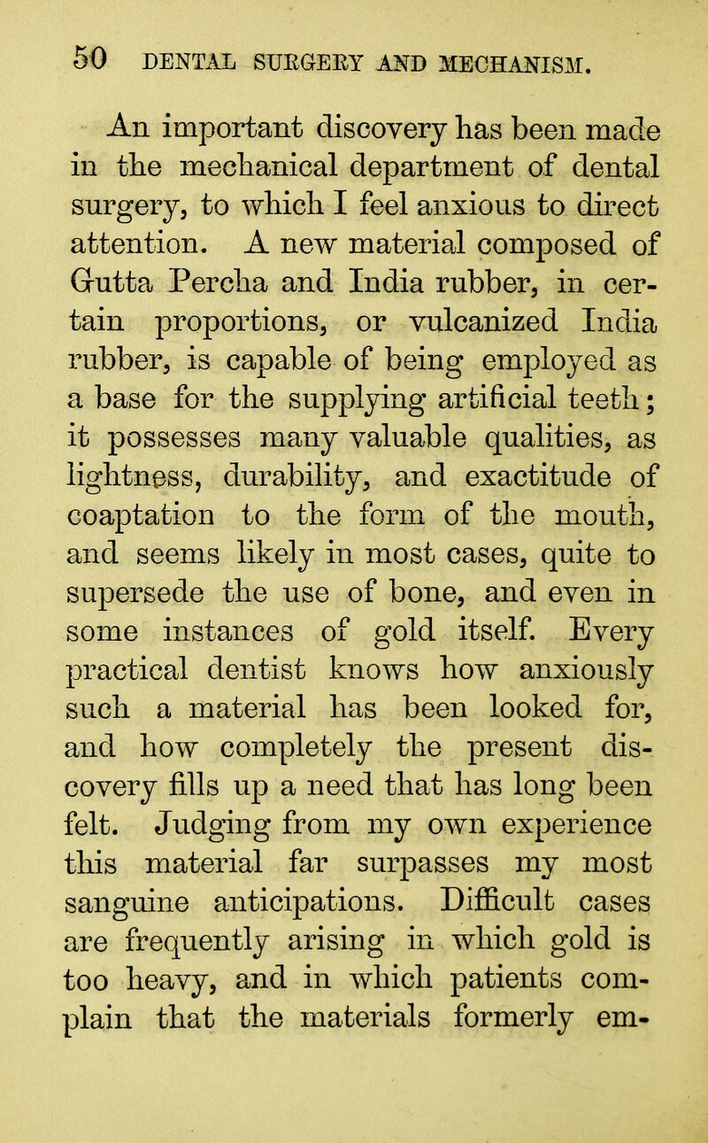 An important discovery lias been made in the mechanical department of dental surgery, to which I feel anxious to direct attention. A new material composed of Gutta Percha and India rubber, in cer- tain proportions, or vulcanized India rubber, is capable of being employed as a base for the supplying artificial teeth; it possesses many valuable qualities, as lightness, durability, and exactitude of coaptation to the form of the mouth, and seems likely in most cases, quite to supersede the use of bone, and even in some instances of gold itself. Every practical dentist knows how anxiously such a material has been looked for, and how completely the present dis- covery fills up a need that has long been felt. Judging from my own experience this material far surpasses my most sanguine anticipations. Difficult cases are frequently arising in which gold is too heavy, and in which patients com- plain that the materials formerly em-