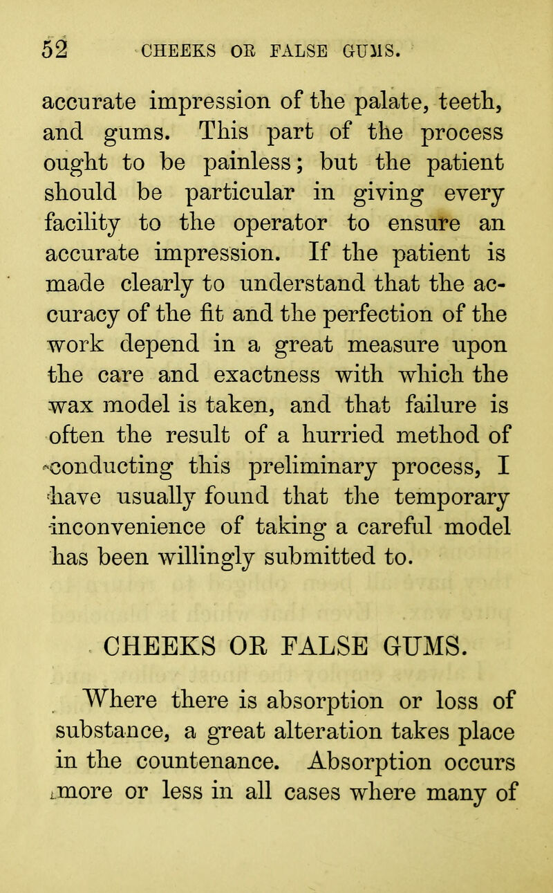 accurate impression of the palate, teeth, and gums. This part of the process ought to be painless; but the patient should be particular in giving every facility to the operator to ensure an accurate impression. If the patient is made clearly to understand that the ac- curacy of the fit and the perfection of the work depend in a great measure upon the care and exactness with which the wax model is taken, and that failure is often the result of a hurried method of -conducting this preliminary process, I have usually found that the temporary -inconvenience of taking a careful model has been willingly submitted to. CHEEKS OR FALSE GUMS. Where there is absorption or loss of substance, a great alteration takes place in the countenance. Absorption occurs imore or less in all cases where many of