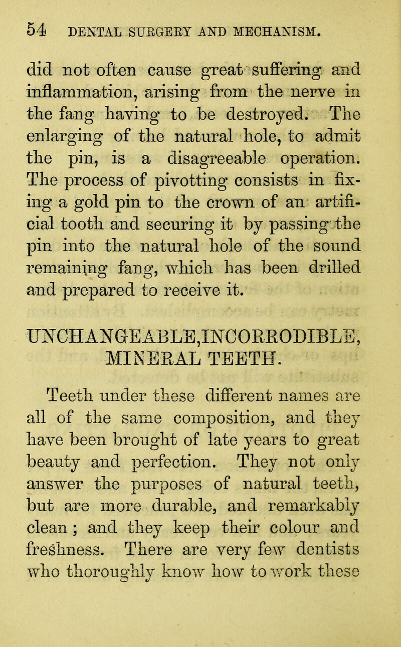 did not often cause great suffering, and inflammation, arising from the nerve in the fang having to be destroyed. The enlarging of the natural hole, to admit the pin, is a disagreeable operation. The process of pivotting consists in fix- ing a gold pin to the crown of an artifi- cial tooth and securing it by passing the pin into the natural hole of the sound remaining fang, which has been drilled and prepared to receive it. UjSfCHANGEABLE,INCORRODIBLE, MINERAL TEETH. Teeth under these different names are all of the same composition, and they have been brought of late years to great beauty and perfection. They not only answer the purposes of natural teeth, but are more durable, and remarkably clean; and they keep their colour and freshness. There are very few dentists who thoroughly know how to work these