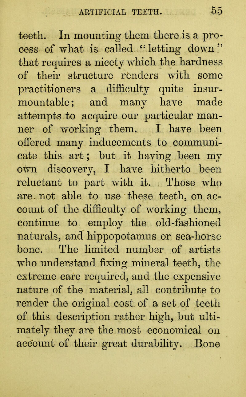 teeth. In mounting them there is a pro- cess of what is called /-'letting down that requires a nicety which the hardness of their structure renders with some practitioners a difficulty quite insur- mountable; and many have made attempts to acquire our particular man- ner of working them. I have been offered many inducements to communi- cate this art; but it having been my own discovery, I have hitherto been reluctant to part with it. Those who are< not able to use these teeth, on ac- count of the difficulty of working them, continue to employ the old-fashionecl naturals, and hippopotamus or sea-horse bone. The limited number of artists who understand fixing mineral teeth, the extreme care required, and the expensive nature of the material, all contribute to render the original cost of a set of teeth of this description rather high, but ulti- mately they are the most economical on account of their great durability. Bone
